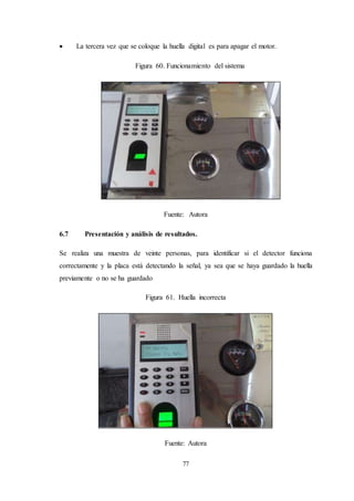 77
 La tercera vez que se coloque la huella digital es para apagar el motor.
Figura 60. Funcionamiento del sistema
Fuente: Autora
6.7 Presentación y análisis de resultados.
Se realiza una muestra de veinte personas, para identificar si el detector funciona
correctamente y la placa está detectando la señal, ya sea que se haya guardado la huella
previamente o no se ha guardado
Figura 61. Huella incorrecta
Fuente: Autora
 