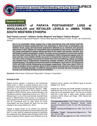 ASSESSMENT of PAPAYA POSTHARVEST LOSS at WHOLESALER and RETAILER LEVELS in JIMMA TOWN, SOUTH WESTERN ETHIOPIA
IJPBCS
ASSESSMENT of PAPAYA POSTHARVEST LOSS at
WHOLESALER and RETAILER LEVELS in JIMMA TOWN,
SOUTH WESTERN ETHIOPIA
Dadi Tolessa Lemma*1, Habtamu Gudisa Megersa2 and Dejene Tadesse Banjaw3
1,2,3Ethiopian Institute of Agricultural Research, Wondo Genet Agricultural Research Center, P.o.box 198, Shashemene,
Ethiopia
Due to its perishable nature, papaya has a high post-harvest loss and limited shelf life.
Assessment of papaya postharvest loss was conducted in Jimma town at wholesalers and
retailers’ levels using semi-structured questioners followed by an interview and personal
observation in 2017. Eighty-one respondents were participated in this survey. The majority of
the people participated in papaya selling activities at the retailer were women whereas, men
dominated in papaya wholesalers’ market. The major source of papaya for Jimma town market
was from Dedo woreda (34.57%). All of the wholesalers (100%) transported papaya fruits by
truck and also, some retailers (35.29) use trucks to transport the fruits from nearby Woredas.
The main cause of papaya fruit losses at Jimma town was fruit softening, rotting, wounding,
and compact due to inappropriate transporting, storage condition, and lack of appropriate
marketing place. The papaya post-harvest losses at wholesalers’ level were 21.75% which was
12.5% and 9.25% during transporting and storage respectively. There were about 15.6% of
losses at retailers’ level. In general, about 37.35% of papaya fruit was lost in Jimma town only
at the two marketing channels. To fulfill the demand and to minimize the loss of papaya fruit,
training, and marketing facilities should be facilitated.
Keywords: Deterioration, Postharvest, Respondents, Storage, Transportation
INTRODUCTION
Papaya (Carica papaya L.) belongs to the Caricaceae
family which is native to tropical America and is now
cultivated in every tropical and sub-tropical country of the
world due to its economic importance (Samson, 1986).
The global papaya production is led by Asian countries
followed by South America, Africa, Central America, and
Caribbean countries, respectively (Evans et al., 2012). In
Ethiopia also it is one of the economically important fruits
grown in different parts of the country. It is produced in
home gardens and semi-commercial levels by farmers as
well as commercial level by state farms for home
consumption and local market (for fresh fruit and juice
making) in the country (Shafi et al., 2014).
Papaya is largely known for its nutritive and medicinal
values. It is consumed as fresh fruit and processed as juice
form. It is also used for medicinal purposes by extracting
the substances from different parts of papaya which have
shown protective effects against many diseases such as
intestinal worms’ infection and different types of wounds
(Elgadir et al., 2014).
Despite the nutritional and health benefits of papaya, the
postharvest loss of the fruit is higher than the most fruit
crops due to its perishable nature. The fruit has a limited
shelf life of less than a week under ambient tropical
conditions (30°C) (Desai and Wagh, 1995; Sankat and
Maharaj, 2001).
*Corresponding Author: Dadi Tolessa Lemma, Ethiopia
Institute of Agricultural Research, Wondo Genet
Agricultural Research Center, P.o.box 198, Shashemene,
Ethiopia
*Email: daditolessa2003@gmail.com Tel: +251 912 20
9334
Co-Author 2
Email: Habtegudisa21@gmail.com 2Tel:
+251 912 45 7986
3
Email: dejenebangaw@gmail.com: Tel: +251912217641
International Journal of Plant Breeding and Crop Science
Vol. 7(3), pp. 900-908, October, 2020. © www.premierpublishers.org, ISSN: 2167-0449
Research Article
 