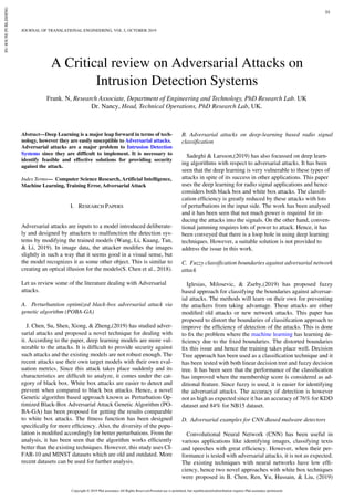 JOURNAL OF TRANSLATIONAL ENGINEERING, VOL 1, OCTOBER 2019
Abstract—Deep Learning is a major leap forward in terms of tech-
nology, however they are easily susceptible to Adversarial attacks.
Adversarial attacks are a major problem to Intrusion Detection
Systems since they are difficult to implement. It is necessary to
identify feasible and effective solutions for providing security
against the attack.
Index Terms— Computer Science Research, Artificial Intelligence,
Machine Learning, Training Error, Adversarial Attack
I. RESEARCH PAPERS
Adversarial attacks are inputs to a model introduced deliberate-
ly and designed by attackers to malfunction the detection sys-
tems by modifying the trained models (Wang, Li, Kuang, Tan,
& Li, 2019). In image data, the attacker modifies the images
slightly in such a way that it seems good in a visual sense, but
the model recognizes it as some other object. This is similar to
creating an optical illusion for the models(S. Chen et al., 2018).
Let us review some of the literature dealing with Adversarial
attacks.
A. Perturbantion optimized black-box adversarial attack via
genetic algorithm (POBA-GA)
J. Chen, Su, Shen, Xiong, & Zheng,(2019) has studied adver-
sarial attacks and proposed a novel technique for dealing with
it. According to the paper, deep learning models are more vul-
nerable to the attacks. It is difficult to provide security against
such attacks and the existing models are not robust enough. The
recent attacks use their own target models with their own eval-
uation metrics. Since this attack takes place suddenly and its
characteristics are difficult to analyze, it comes under the cat-
egory of black box. White box attacks are easier to detect and
prevent when compared to black box attacks. Hence, a novel
Genetic algorithm based approach known as Perturbation Op-
timized Black-Box Adversarial Attack Genetic Algorithm (PO-
BA-GA) has been proposed for getting the results comparable
to white box attacks. The fitness function has been designed
specifically for more efficiency. Also, the diversity of the popu-
lation is modified accordingly for better perturbations. From the
analysis, it has been seen that the algorithm works efficiently
better than the existing techniques. However, this study uses CI-
FAR-10 and MINST datasets which are old and outdated. More
recent datasets can be used for further analysis.
B. Adversarial attacks on deep-learning based radio signal
classification
Sadeghi & Larsson,(2019) has also focussed on deep learn-
ing algorithms with respect to adversarial attacks. It has been
seen that the deep learning is very vulnerable to these types of
attacks in spite of its success in other applications. This paper
uses the deep learning for radio signal applications and hence
considers both black box and white box attacks. The classifi-
cation efficiency is greatly reduced by these attacks with lots
of perturbations in the input side. The work has been analysed
and it has been seen that not much power is required for in-
ducing the attacks into the signals. On the other hand, conven-
tional jamming requires lots of power to attack. Hence, it has
been conveyed that there is a loop hole in using deep learning
techniques. However, a suitable solution is not provided to
address the issue in this work.
C. Fuzzy classification boundaries against adversarial network
attack
Iglesias, Milosevic, & Zseby,(2019) has proposed fuzzy
based approach for classifying the boundaries against adversar-
ial attacks. The methods will learn on their own for preventing
the attackers from taking advantage. These attacks are either
modified old attacks or new network attacks. This paper has
proposed to distort the boundaries of classification approach to
improve the efficiency of detection of the attacks. This is done
to fix the problem where the machine learning has learning de-
ficiency due to the fixed boundaries. The distorted boundaries
fix this issue and hence the training takes place well. Decision
Tree approach has been used as a classification technique and it
has been tested with both linear decision tree and fuzzy decision
tree. It has been seen that the performance of the classification
has improved when the membership score is considered as ad-
ditional feature. Since fuzzy is used, it is easier for identifying
the adversarial attacks. The accuracy of detection is however
not as high as expected since it has an accuracy of 76% for KDD
dataset and 84% for NB15 dataset.
D. Adversarial examples for CNN-Based malware detectors
Convolutional Neural Network (CNN) has been useful in
various applications like identifying images, classifying texts
and speeches with great efficiency. However, when their per-
formance is tested with adversarial attacks, it is not as expected.
The existing techniques with neural networks have low effi-
ciency, hence two novel approaches with white box techniques
were proposed in B. Chen, Ren, Yu, Hussain, & Liu, (2019)
A Critical review on Adversarial Attacks on
Intrusion Detection Systems
JOURNAL OF TRANSLATIONAL ENGINEERING, VOL 5, OCTOBER 2019
01
Frank. N, Research Associate, Department of Engineering and Technology, PhD Research Lab. UK
Dr. Nancy, Head, Technical Operations, PhD Research Lab, UK.
Copyright © 2019 Phd assistance All Rights Reserved.Personal use is permitted, but republication/redistribution requires Phd assistance permission
IN-HOUSEPUBLISHING
 