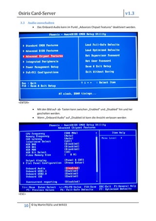 Osiris Card-Server                                                                     v1.3
 3.3 Audio ausschalten
              Das Onboard-Audio kann im Punkt „Advances Chipset Features“ deaktiviert werden.




<ENTER>

              Mit den Bild auf- ab- Tasten kann zwischen „Enabled“ und „Disabled“ hin und her
              geschalten werden.
              Wenn „Onboard Audio“ auf „Disabled ist kann die Ansicht verlassen werden




<ESC>



   10     © by Martin7025c und Willi33
 