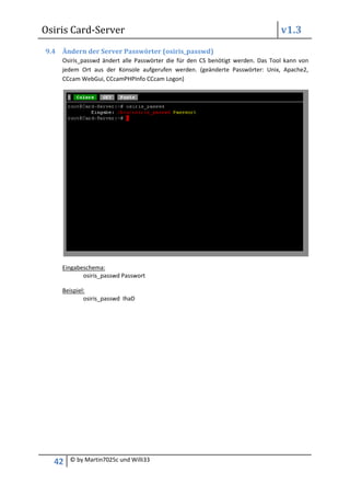 Osiris Card-Server                                                              v1.3
9.4 Ändern der Server Passwörter (osiris_passwd)
    Osiris_passwd ändert alle Passwörter die für den CS benötigt werden. Das Tool kann von
    jedem Ort aus der Konsole aufgerufen werden. (geänderte Passwörter: Unix, Apache2,
    CCcam WebGui, CCcamPHPInfo CCcam Logon)




    Eingabeschema:
           osiris_passwd Passwort

    Beispiel:
            osiris_passwd IhaD




  42   © by Martin7025c und Willi33
 