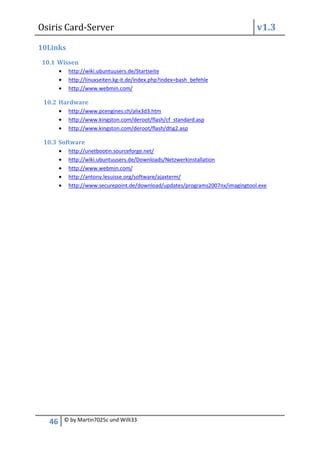 Osiris Card-Server                                                             v1.3

10Links
10.1 Wissen
          http://wiki.ubuntuusers.de/Startseite
          http://linuxseiten.kg-it.de/index.php?index=bash_befehle
          http://www.webmin.com/

 10.2 Hardware
          http://www.pcengines.ch/alix3d3.htm
          http://www.kingston.com/deroot/flash/cf_standard.asp
          http://www.kingston.com/deroot/flash/dtig2.asp

 10.3 Software
          http://unetbootin.sourceforge.net/
          http://wiki.ubuntuusers.de/Downloads/Netzwerkinstallation
          http://www.webmin.com/
          http://antony.lesuisse.org/software/ajaxterm/
          http://www.securepoint.de/download/updates/programs2007nx/imagingtool.exe




  46   © by Martin7025c und Willi33
 