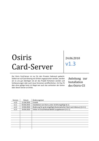 Osiris                                                                  24.06.2010

                                                                        v1.3
Card-Server
Der Osiris Card-Server ist nur für den Privaten Gebrauch gedacht.
Sollten wir auf Card-Sharing mit Dritten angesprochen werden, werden     Anleitung zur
wir es uns gut überlegen ob wir das Projekt fortsetzen werden und
Verbesserungen oder auch neue Versionen veröffentlichen. Ein Pay-TV      Installation
Abo ohne gültige Karte ist Illegal wie auch das verbreiten der Karten    des Osiris-CS
über diesen Server an Dritte.




 Version       Datum       Änderungstext
  v1.0       11.04.2010    Erstellt
  v1.1       03.06.2010    Installation von Osiris unter 10.04 eingefügt [6.1]
  v1.2       19.06.2010    Änderung für grub eingefügt (Automatischer Start nach Absturz) [4.2.1]
  v1.3       24.06.2010    Fehler im Grub Reload Befehl ausgebessert [4.2.1]
 