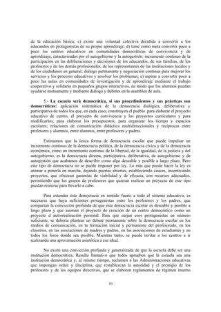 de la educación básica; c) existe una voluntad colectiva decidida a convertir a los
educandos en protagonistas de su propio aprendizaje; d) tiene como meta convertir poco a
poco los centros educativos en comunidades democráticas de convivencia y de
aprendizaje, caracterizadas por el autogobierno y la autogestión: incremento continuo de la
participación en las deliberaciones y decisiones de los educandos, de sus familias, de los
profesores y de los demás profesionales, de los representantes de las instituciones locales y
de los ciudadanos en general; diálogo permanente y negociación continua para mejorar los
servicios y los procesos educativos y resolver los problemas; e) aspirar a convertir poco a
poco las aulas en comunidades de investigación y de aprendizaje mediante el trabajo
cooperativo y solidario en pequeños grupos interactivos, de modo que los alumnos puedan
ayudarse mutuamente y mediante diálogo y debates en la asamblea de aula.

        5.- La escuela será democrática, si sus procedimientos y sus prácticas son
democráticas: aplicación sistemática de la democracia dialógica, deliberativa y
participativa de todos los que, en cada caso, constituyen el pueblo para elaborar el proyecto
educativo de centro, el proyecto de convivencia y los proyectos curriculares y para
modificarlos; para elaborar los presupuestos; para organizar los tiempo y espacios
escolares; relaciones de comunicación didáctica multidireccionales y recíprocas entre
profesores y alumnos, entre alumnos, entre profesores y padres.

        Estimamos que la única forma de democracia escolar que puede impulsar un
incremento continuo de la democracia política, de la democracia cívica y de la democracia
económica, como un incremento continuo de la libertad, de la igualdad, de la justicia y del
autogobierno, es la democracia directa, participativa, deliberativa, de autogobierno y de
autogestión que acabamos de describir como algo deseable y posible a largo plazo. Pero
este tipo de democracia no se puede imponer por ley. Lo más que puede hacer la ley es
animar a ponerla en marcha, dejando puertas abiertas, estableciendo cauces, incentivando
proyectos, que ofrezcan garantías de viabilidad y de eficacia, con recursos adecuados,
permitiendo que los grupos de profesores que quieran realizar un proyecto de este tipo
puedan reunirse para llevarlo a cabo.

        Para extender esta democracia en sentido fuerte a todo el sistema educativo, es
necesario que haya suficientes protagonistas entre los profesores y los padres, que
compartan la convicción profunda de que esta democracia escolar es deseable y posible a
largo plazo y que asuman el proyecto de creación de un centro democrático como un
proyecto d autorrealización personal. Para que surjan esos protagonistas en número
suficiente, se debería plantear un debate permanente sobre la democracia escolar en los
medios de comunicación, en la formación inicial y permanente del profesorado, en los
claustros, en las asociaciones de madres y padres, en las asociaciones de estudiantes y en
todos los foros donde sea posible. Mientras tanto, se puede invitar a los centros a ir
realizando una aproximación asintótica a ese ideal.

        No existe una convicción profunda y generalizada de que la escuela debe ser una
institución democrática. Resulta llamativo que todos aprueben que la escuela sea una
institución democrática y, al mismo tiempo, reclamen a las Administraciones educativas
que impongan orden y disciplina, que restablezcan la autoridad y el prestigio de los
profesores y de los equipos directivos, que se elaboren reglamentos de régimen interno


                                             10
 