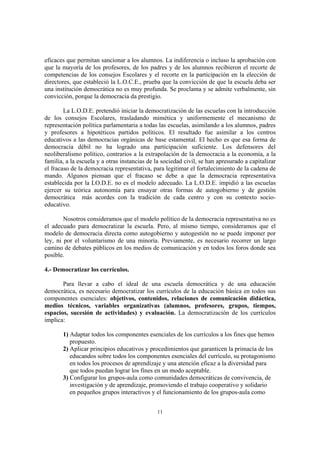 eficaces que permitan sancionar a los alumnos. La indiferencia o incluso la aprobación con
que la mayoría de los profesores, de los padres y de los alumnos recibieron el recorte de
competencias de los consejos Escolares y el recorte en la participación en la elección de
directores, que estableció la L.O.C.E., prueba que la convicción de que la escuela deba ser
una institución democrática no es muy profunda. Se proclama y se admite verbalmente, sin
convicción, porque la democracia da prestigio.

        La L.O.D.E. pretendió iniciar la democratización de las escuelas con la introducción
de los consejos Escolares, trasladando mimética y uniformemente el mecanismo de
representación política parlamentaria a todas las escuelas, asimilando a los alumnos, padres
y profesores a hipotéticos partidos políticos. El resultado fue asimilar a los centros
educativos a las democracias orgánicas de base estamental. El hecho es que esa forma de
democracia débil no ha logrado una participación suficiente. Los defensores del
neoliberalismo político, contrarios a la extrapolación de la democracia a la economía, a la
familia, a la escuela y a otras instancias de la sociedad civil, se han apresurado a capitalizar
el fracaso de la democracia representativa, para legitimar el fortalecimiento de la cadena de
mando. Algunos piensan que el fracaso se debe a que la democracia representativa
establecida por la LO.D.E. no es el modelo adecuado. La L.O.D.E. impidió a las escuelas
ejercer su teórica autonomía para ensayar otras formas de autogobierno y de gestión
democrática más acordes con la tradición de cada centro y con su contexto socio-
educativo.

        Nosotros consideramos que el modelo político de la democracia representativa no es
el adecuado para democratizar la escuela. Pero, al mismo tiempo, consideramos que el
modelo de democracia directa como autogobierno y autogestión no se puede imponer por
ley, ni por el voluntarismo de una minoría. Previamente, es necesario recorrer un largo
camino de debates públicos en los medios de comunicación y en todos los foros donde sea
posible.

4.- Democratizar los currículos.

       Para llevar a cabo el ideal de una escuela democrática y de una educación
democrática, es necesario democratizar los currículos de la educación básica en todos sus
componentes esenciales: objetivos, contenidos, relaciones de comunicación didáctica,
medios técnicos, variables organizativas (alumnos, profesores, grupos, tiempos,
espacios, sucesión de actividades) y evaluación. La democratización de los currículos
implica:

       1) Adaptar todos los componentes esenciales de los currículos a los fines que hemos
          propuesto.
       2) Aplicar principios educativos y procedimientos que garanticen la primacía de los
          educandos sobre todos los componentes esenciales del currículo, su protagonismo
          en todos los procesos de aprendizaje y una atención eficaz a la diversidad para
          que todos puedan lograr los fines en un modo aceptable.
       3) Configurar los grupos-aula como comunidades democráticas de convivencia, de
          investigación y de aprendizaje, promoviendo el trabajo cooperativo y solidario
          en pequeños grupos interactivos y el funcionamiento de los grupos-aula como


                                              11
 