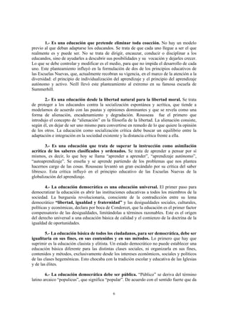 1.- Es una educación que pretende eliminar toda coacción. No hay un modelo
previo al que deban adaptarse los educandos. Se trata de que cada uno llegue a ser el que
realmente es y puede ser. No se trata de dirigir, encauzar, conducir o disciplinar a los
educandos, sino de ayudarles a descubrir sus posibilidades y su vocación y dejarles crecer.
Lo que se debe controlar y modificar es el medio, para que no impida el desarrollo de cada
uno. Este planteamiento influyó en la formulación de dos de los principios educativos de
las Escuelas Nuevas, que, actualmente recobran su vigencia, en el marco de la atención a la
diversidad: el principio de individualización del aprendizaje y el principio del aprendizaje
autónomo y activo. Neill llevó este planteamiento al extremo en su famosa escuela de
Summerhill.

       2.- Es una educación desde la libertad natural para la libertad moral. Se trata
de proteger a los educandos contra la socialización espontánea y acrítica, que tiende a
modelarnos de acuerdo con las pautas y opiniones dominantes y que se revela como una
forma de alienación, encadenamiento y degradación. Rousseau fue el primero que
introdujo el concepto de “alienación” en la filosofía de la libertad. La alienación consiste,
según él, en dejar de ser uno mismo para convertirse en remedo de lo que quiere la opinión
de los otros. La educación como socialización crítica debe buscar un equilibrio entre la
adaptación e integración en la sociedad existente y la distancia crítica frente a ella.

        3.- Es una educación que trata de superar la instrucción como asimilación
acrítica de los saberes clasificados y ordenados. Se trata de aprender a pensar por sí
mismos, es decir, lo que hoy se llama “aprender a aprender”, “aprendizaje autónomo”,
“autoaprendizaje”. Se enseña y se aprende partiendo de los problemas que nos plantea
hacernos cargo de las cosas. Rousseau levantó un gran escándalo por su crítica del saber
libresco. Esta crítica influyó en el principio educativo de las Escuelas Nuevas de la
globalización del aprendizaje.

        4.- La educación democrática es una educación universal. El primer paso para
democratizar la educación es abrir las instituciones educativas a todos los miembros de la
sociedad. La burguesía revolucionaria, consciente de la contradicción entre su lema
democrático “libertad, igualdad y fraternidad” y las desigualdades sociales, culturales,
políticas y económicas, declara por boca de Condorcet, que la educación es el primer factor
compensatorio de las desigualdades, limitándolas a términos razonables. Este es el origen
del derecho universal a una educación básica de calidad y el comienzo de la doctrina de la
igualdad de oportunidades.

        5.- La educación básica de todos los ciudadanos, para ser democrática, debe ser
igualitaria en sus fines, en sus contenidos y en sus métodos. Lo primero que hay que
suprimir es la educación clasista y elitista. Un estado democrático no puede establecer una
educación básica diferente para las distintas clases sociales, ni organizarla en sus fines,
contenidos y métodos, exclusivamente desde los intereses económicos, sociales y políticos
de las clases hegemónicas. Esto chocaba con la tradición escolar y educativa de las Iglesias
y de las élites.

        6.- La educación democrática debe ser pública. “Público” se deriva del término
latino arcaico “populicus”, que significa “popular”. De acuerdo con el sentido fuerte que da


                                             6
 