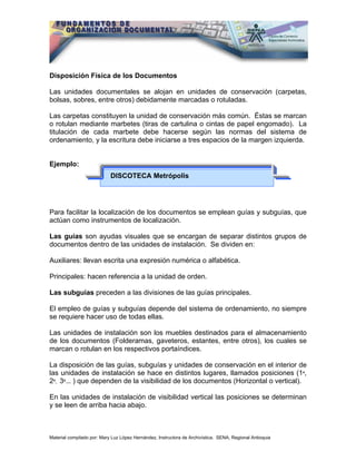 Disposición Física de los Documentos

Las unidades documentales se alojan en unidades de conservación (carpetas,
bolsas, sobres, entre otros) debidamente marcadas o rotuladas.

Las carpetas constituyen la unidad de conservación más común. Éstas se marcan
o rotulan mediante marbetes (tiras de cartulina o cintas de papel engomado). La
titulación de cada marbete debe hacerse según las normas del sistema de
ordenamiento, y la escritura debe iniciarse a tres espacios de la margen izquierda.


Ejemplo:
                            DISCOTECA Metrópolis




Para facilitar la localización de los documentos se emplean guías y subguías, que
actúan como instrumentos de localización.

Las guías son ayudas visuales que se encargan de separar distintos grupos de
documentos dentro de las unidades de instalación. Se dividen en:

Auxiliares: llevan escrita una expresión numérica o alfabética.

Principales: hacen referencia a la unidad de orden.

Las subguías preceden a las divisiones de las guías principales.

El empleo de guías y subguías depende del sistema de ordenamiento, no siempre
se requiere hacer uso de todas ellas.

Las unidades de instalación son los muebles destinados para el almacenamiento
de los documentos (Folderamas, gaveteros, estantes, entre otros), los cuales se
marcan o rotulan en los respectivos portaíndices.

La disposición de las guías, subguías y unidades de conservación en el interior de
las unidades de instalación se hace en distintos lugares, llamados posiciones (1ª,
2ª, 3ª... ) que dependen de la visibilidad de los documentos (Horizontal o vertical).

En las unidades de instalación de visibilidad vertical las posiciones se determinan
y se leen de arriba hacia abajo.



Material compilado por: Mary Luz López Hernández, Instructora de Archivística. SENA, Regional Antioquia
 