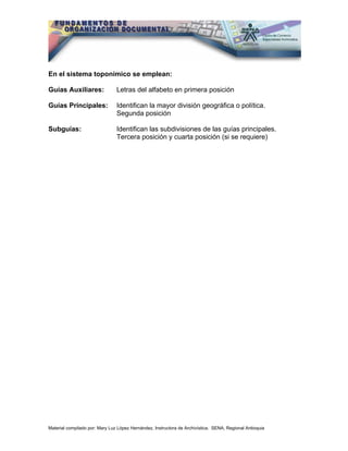 En el sistema toponímico se emplean:

Guías Auxiliares:               Letras del alfabeto en primera posición

Guías Principales:              Identifican la mayor división geográfica o política.
                                Segunda posición

Subguías:                       Identifican las subdivisiones de las guías principales.
                                Tercera posición y cuarta posición (si se requiere)




Material compilado por: Mary Luz López Hernández, Instructora de Archivística. SENA, Regional Antioquia
 