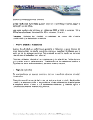 El archivo numérico principal contiene:

Guías y subguías numéricas: pueden aparecer en distintas posiciones, según la
aplicación que se utilice.

Las guías pueden estar divididas en milésimas (0000 a 9000) o centenas (100 a
900) y las subguías en decenas (10 a 90) o veintenas (20 a 80).

Carpetas: contienen las unidades documentales. se rotulan con números
consecutivos que reemplazan al nombre.


    Archivo alfabético misceláneo

Cuando la actividad con determinada persona o institución es poca (menos de
cinco documentos), no resulta económico mantener carpetas individuales, por lo
tanto, no se les asignan números. Este material se archiva dentro de carpetas
misceláneas al final del archivo principal

El archivo alfabético misceláneo se organiza con guías alfabéticas. Detrás de cada
guía pueden ir una o varias carpetas. Si el número de documentos no justifica la
organización de un archivo alfabético, se utiliza una sola carpeta.


    Registro numérico

Es una relación de los asuntos o nombres con sus respectivos números, en orden
consecutivo.

El registro numérico cumple la función de instrumento de control y localización,
puesto que permite controlar la asignación de números consecutivos (evita que se
le asigne el mismo número a dos expedientes diferentes) y, además, ayuda a
ubicar los documentos en el archivo principal.




Material compilado por: Mary Luz López Hernández, Instructora de Archivística. SENA, Regional Antioquia
 