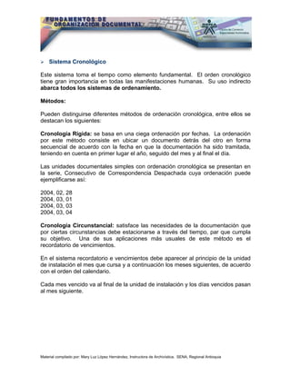 Sistema Cronológico

Este sistema toma el tiempo como elemento fundamental. El orden cronológico
tiene gran importancia en todas las manifestaciones humanas. Su uso indirecto
abarca todos los sistemas de ordenamiento.

Métodos:

Pueden distinguirse diferentes métodos de ordenación cronológica, entre ellos se
destacan los siguientes:

Cronología Rígida: se basa en una ciega ordenación por fechas. La ordenación
por este método consiste en ubicar un documento detrás del otro en forma
secuencial de acuerdo con la fecha en que la documentación ha sido tramitada,
teniendo en cuenta en primer lugar el año, seguido del mes y al final el día.

Las unidades documentales simples con ordenación cronológica se presentan en
la serie, Consecutivo de Correspondencia Despachada cuya ordenación puede
ejemplificarse así:

2004, 02, 28
2004, 03, 01
2004, 03, 03
2004, 03, 04

Cronología Circunstancial: satisface las necesidades de la documentación que
por ciertas circunstancias debe estacionarse a través del tiempo, par que cumpla
su objetivo. Una de sus aplicaciones más usuales de este método es el
recordatorio de vencimientos.

En el sistema recordatorio e vencimientos debe aparecer al principio de la unidad
de instalación el mes que cursa y a continuación los meses siguientes, de acuerdo
con el orden del calendario.

Cada mes vencido va al final de la unidad de instalación y los días vencidos pasan
al mes siguiente.




Material compilado por: Mary Luz López Hernández, Instructora de Archivística. SENA, Regional Antioquia
 