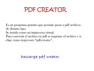 PDF CREATOR Es un programa gratuito que permite pasar a pdf archivos de distinto tipo.  Se instala como un impresora virtual.  Para convertir el archivo en pdf se imprime el archivo y se elige como impresora “pdf.creator”. Descarga pdf creator 