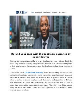 Defend your case with the best legal guidance by
expert lawyer
Criminal lawyers and their guidance in any legal case are very vital and that is the
reason why there are so many companies that provides such services to the people
in their legal matters. One such company that has been the best in the business is
UCHE.
UCHE is the finest Theft Defense Attorney. Laws are something that has been the
society for a long time. Laws are the social barrier that keeps the society clean and
functional. Centuries back when the evolution was in process, tribes and clans
followed certain rules and regulation and these rules and regulation is different
from other clans and tribes. One, who breaks the rule, is isolated from the clan or
some other appropriate measurements are taken. After that when kings started
ruling the world, they made certain rules and regulation of their kingdom which
everyone needs to follow.
 