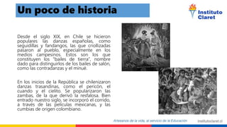 Desde el siglo XIX, en Chile se hicieron
populares las danzas españolas, como
seguidillas y fandangos, las que criollizadas
pasaron al pueblo, especialmente en los
medios campesinos. Estos son los que
constituyen los “bailes de tierra”, nombre
dado para distinguirlos de los bailes de salón,
como las contradanzas y el minué.
En los inicios de la República se chilenizaron
danzas trasandinas, como el pericón, el
cuando y el cielito. Se popularizaron las
zambas, de la que derivó la resfalosa. Bien
entrado nuestro siglo, se incorporó el corrido,
a través de las películas mexicanas, y las
cumbias de origen colombiano.
Un poco de historia
 