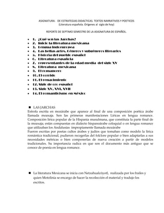 ASIGNATURA:   DE ESTRATEGIAS DIDACTICAS. TEXTOS NARRATIVOS Y POETICOS<br />(Literatura española. Orígenes al  siglo de hoy)<br />REPORTE DE SEPTIMO SEMESTRE DE LA ASIGNATURA DE ESPAÑOL.<br />1.   ¿Qué son las Jarchas?<br />2.   Inicio la literatura mexicana<br />3.   Lengua indoeuropea<br />4.   Las bellas artes. Géneros y subgéneros literarios<br />5.   Historia del pueblo español <br />6.   Literatura española<br />7.   representantes de la edad media  del siglo XV<br />8.   Literatura  mexicana<br />9.   El romancero<br />10. El corrido<br />11. El renacimiento<br />12. Siglo de oro español<br />13. Siglo XV, XVI, XVII<br />14. El romanticismo en México<br />LAS JARCHAS<br />Estrofa escrita en mozárabe que aparece al final de una composición poética árabe llamada moaxaja. Son las primeras manifestaciones Líricas en lengua romance. Composición lírica popular de la Hispania musulmana, que constituía la parte final de la moaxaja; están compuestas en dialecto hispanoárabe coloquial o en lengua romance que utilizaban los Andalusías  impropiamente llamada mozárabe <br />Fueron escritas por poetas cultos árabes y judíos que tomaban como modelo la lírica romántica tradicional, pudieron recogerlas del folclore popular o bien adaptarlas a sus necesidades métricas o bien componerlas de nueva creación a partir de modelos tradicionales. Su importancia radica en que son el documento más antiguo que se conoce de poesía en lengua romance.     <br />La literatura Mexicana se inicia con Netzahualcóyotl,  realizada por los frailes y quien Motolinia se encargo de hacer la recolección el material y tradujo los escritos.<br />AUTORES<br />Netzahualcóyotl<br />Pedro Martin Angleira<br />Bernal Díaz del Castillo<br />Motolinia<br />OBRAS<br />Netzahualcóyotl-------------- Poemas------------- Flor y canto<br />Bernal--------------------------- Crónicas------------ Conquista de México<br />LENGUA INDOEUROPEA<br />La lengua oficial en  ese entonces era el latín (lengua indoeuropea); de esta lengua se derivaban dos fuentes que son: el latín vulgar Y  el latín culto. De la lengua vulgar se desprendes el español o castilla, el francés, italiano catalán, portugués. <br /> <br />LAS BELLAS ARTES. GENEROS Y SUBGENEROS LITERARIOS<br />                                    Arte                                Belleza<br />                                       <br />                                     Ritmo<br />                                     Equilibrio<br />                                     Belleza<br />         Pintura<br />Cinco          Escultura                                       <br />Bellas          Arquitectura<br />Artes.          Pintura<br />                           Música<br />                           Danza<br />          Literatura.                                 GENEROROS LITERARIOS<br />                                                                          <br />Elementos              Fondo                                            Didáctica<br />De                                                                                   Oratoria<br />Obra literaria         Forma                                             Poesía                  Subgéneros poéticos<br />                                                                                                                                                 La poesía épica<br />                                                                                                                                                 La música Lírica<br />                                                        -- Música                                                                         La poesía dramática<br />                                                        -- Opera <br />                                                       -- Zarzuela                                                                                     <br />CLASIFICACIÓN DE NOVELA<br /> --Caballeresca                  --Científica                          --Fantástica              --Política        --Religiosa<br />--Pastoril                           --Costumbrista                   --Histórica             --Psicológica      --Sentimental<br />-- Picaresca                        --De aventuras                   --Naturalista        --Realista            --Social<br />--Biografía                          --Erótica                              --Policiaca            --Regionalista  <br />HISTORIA DEL PUEBLO ESPAÑOL<br />Los primeros habitantes de España fueron Los Iberos en el siglo XII, de quienes derivó el nombre de Iberia,<br />Por lo cual España se nombro península ibérica. <br />Posteriormente del centro de Europa llegaron los celtas y al fusionarse estos dos pueblos dieron lugar a los celtiberos.<br />Más tarde llegaron como comerciantes y colonos los griegos y fundaron sus colonias junto a las fenicias, se identificaron  con los celtiberos e intercambiaron conocimientos.<br />España se formo de diferentes situaciones Bélicas y donde la madre de España es roma.     <br />               <br />LITERATURA ESPAÑOLA<br />PRIMERAS MANIFESTACIONES:                      A PARTIR DE LA EDAD MEDIA<br />Hasta este periodo, se supone la coexistencia de una poesía popular en lengua romance.<br />Era lírica como épica<br />Sus usos escriturales cultos<br />La lengua de expresión y transmisión era el latín<br />                                                  --Eran de tradición oral             <br />LAS PRIMERAS CRONICAS     --En versión Lírica más antigua       Ambas formas fueron                 <br />EL CANTAR DE GESTAS          --En versión romance                         del patrimonio popu-<br />                                                                                                                        lar.<br />GLOSAS  EMILIANESES  SIGLO  X<br />Primer texto escrito en formas Románicas Españolas <br />No tienen carácter literario<br />Es una oración de un manuscrito de san Millán de la cogolla.  <br /> <br />LAS  JARCHAS  1948,   SIGLO XI<br />Samuel Miklos Stern, investigador israelí descubrió antiguos manuscritos en el Cairo que contenían estrofas líricas en lengua romance.             <br />SIGLO XII.   DECADA DE 1950<br />Aparece el CANTAR DE MIO CID compuesta alrededor del año 1207, su autor es desconocido, manuscrito firmado por Pedro Abad. <br />En esta época se desarrolla la literatura en lenguas Románicas en toda Europa.   <br />SIGLO XIII. <br />Aparecen varios autores.         --Mester de clerecía<br />Ramón Liull                  --Lírica galaico<br />Alfonso X el sabio<br />SIGLO XIV. <br />Don Juan Manuel                             ---Romancero Viejo<br />Juan Ruiz Arcipreste de Hita         ---Lirica Culta Castellana<br />EDAD MEDIA. SIGLO XV PRERRENACIMIENTO<br />La CELESTINA de Fernando de Rojas.<br />Iván de Mena<br />Iñigo López de Mendoza (Márquez de Santillana)<br />Jorge Manrique ( coplas a la muerte de su padre)<br />RENACIMIENTO<br />EL BARROCO Y EL SIGLO DE ORO<br />Miguel de Cervantes<br />Mateo Alemán<br />Alonso de Ercilla<br />Francisco de Quevedo<br />Luis de Góngora<br />Baltasar Gracián<br />Lope de Vega<br />Tirso de molina<br />Pedro Calderón de la Barca<br />                                     Pos barroquismo                                 <br />                                     Neoclasicismo     <br />ILUSTRACIÓN          Prerromanticismo  <br />Durante el reinado de Carlos III en el siglo XVIII, la insuficiencia francesa quedo reflejada en la literatura española. <br />AUTORES MÁS REPESENTATIVOS<br />Gaspar Melchor de Jovellanos<br />Ramón de la Cruz<br />Leandro Fernández de Moratín <br />José cadalso<br />Benito Jerónimo Feijoo.<br />POESIA<br />Prosa:<br />La anacreóntica y los idilios: de carácter pastoril, es artificio, canta los placeres del amor, del vino y de la danza.<br />La Sátira, la Epístola y la Oda <br />La Fábula:<br />Cuentos populares en verso que ofrecen una moraleja final y los protagonistas son animales.<br />Mariano José de Larra.<br />SIGLO XIX. <br />Rousseau Gohete<br />ROMANTICISMO<br />Apogeo de la literatura romántica 1830-1850<br />Triunfa en el teatro español con la conjuración de Venecia de Francisco Martínez<br />de la Rosa; el trovador del antaño  García Gutiérrez  <br />REALISMO<br />Comienza en 1850-1870<br />Máximo esplendor en 1870-1898, llevado a su extremo por el naturalismo<br />Existía un precedente en las novelas picarescas y en el Quijote alcanzo su esplendor en la segunda mitad del siglo XIX.<br />REPRESENTANTES DE LA EDAD MEDIA<br />AUTOROBRAAutores representativos de la EDAD MEDIAJuan RuizArcipreste de Hita --El libro del buen amorEstilo narrativo y realista --Sinopsis Dedicado al creador y a la virgen MaríaAlfonso X el sabioOfrece a la posteridad un material completo para el conocimiento de todos los aspectos de la sociedad medievalJuglares --Cantares de gesta--Mio cidSe divide en tres cantares--El cantar de destierro--El cantar de las bodas --El cantar de la afrenta de corpes AUTORES REPRESENTANTES DEL SIGLO XIVPedro López de Ayala --El libro rimado de palacioREPRESENTANTES DEL RENACIMIENTONicolás Maquiavelo --El príncipe--Los diálogosSobre el arte de la guerra--La historia florentina--La mandrágora--Las obras menoresgiovanni  boocaccio--La caza de diana--El filocolo--El Filostrat--La teseida--La comedia de las ninfas florentinas --Elegía de Madonna--FiammettaEntre otras. REPRESENTANTES DEL RENACIMIENTO EN ESPAÑAJorge ManriquePredominan en su producción obras galantes y burlescas.--Coplas a la muerte del maestro de Santiago don Rodrigo.--La coplas del pie quebrado--Laberinto o las trescientas--En verso lo claro oscuro--Razonamiento con la muerte --Las coplas contra los siete pecados capitales.  Don Iñigo López de Mendoza.Marqués de Santillana--Poesía alegórica--Poesía doctrinal--El dialogo de vías contra fortuna.--Doctrinal de privados--Sonetos italianizantes--Lírica menor--Obra en prosa--Proverbios moralesRabí Don Sem Tob--Disputa del cálamo--Las tijeras--Vertió del Árabe al hebreo la obra litúrgica preceptos temporales, de Israel Ben Israel. <br /> <br />LITERATURA MEXICANA<br />CARACTERISTICAS <br />Tristeza<br />Repetición<br />Didáctica<br />Metáfora<br />Tristeza. Un problema que han observado en el hombre de todos los tiempos es el de preguntarse ¿para qué es la vida y a donde nos lleva la muerte? Principal angustia del indígena precortesiano.<br />Los indígenas vivían en continuas luchas   unos a otros por predominio del poder y otras por problemas de cráter religioso ó económico.<br />A esto se refiere la tristeza primordialmente.<br />Repetición: servía para marcar las cosas importantes y fijar la atención. Sobre ellas.<br />Eje: en las grecas bellísimas que adornan las pirámides precortesianas<br />En la música y en la danza indígenas, los pasos y las notas se repiten.<br />Didáctica: era grave preocupación  por parte de los indígenas mayores y padres, enseñar a los niños y jóvenes lo que sabían por su experiencia en su paso por la vida y lo que por herencia habían recibido de sus antepasados con el fin de conducirlos como último fin a la felicidad, por ello su filosofía y su literatura son de tipo didáctico  <br />Metáfora: El indígena por ser excelente artista y al entrar en contacto con la naturaleza percibe a través de sus sentidos  todas las cosas bellas y armoniosas que la forman, aprende a conocerla y amarla. <br />La literatura mexicana tiene rasgos de gran influencia de la literatura española, pero tienen sus propias características de cada región, además podemos encontrar nuestra propia identidad literaria en los elementos prehispánicos que son tan fuertes<br />Se debe reconocer que gracias a la lengua española que nos dejo la conquista sirvió de mucho en facilitar la interpretación de nuestra literatura prehispánica y de poder conocerla. Para los investigadores de los escritos prehispánicos fue más fácil indagar para su estudio.  Actualmente nos encontramos poseyendo mucho de los españoles pero al mismo tiempo se fue construyendo una identidad o personalidad diferente.   <br />   <br />EL ROMANCERO<br />Se denomina romancero porque originalmente el latín se hablaba en roma<br />Eje. El Mio  Cid.<br />Clasificación de los romanceros<br />Romances viejos<br />Romances eruditos<br />Romances artísticos<br />Romances modernos<br />Romances históricos<br />Romances caballerescos<br />Los romances varios <br />CORRIDOS MEXICANOS<br />Muy semejantes a los romances son los corridos mexicanos que oímos cantar a nuestro pueblo,  narrando en tono épico las hazañas de héroes o personajes populares o acontecimiento que lo han conmovido.<br />Es una forma musical y literaria popular del área cultural mestiza mexicana. Derivado a lo largo del siglo XVIII del romance, entre otras formas populares traídas de Europa, en su forma mejor conocida.<br />Consta de:<br />Un saludo y presentación del cantor y prologo de la historia <br />Desarrollo de la anécdota<br />Moraleja y despedida del cantor<br />Debe tener ocho silabas en adelante<br />Los corridos son casi de generación espontaneo, son creaciones ingenuas, populares de autores anónimos, son formas cantables. En casi todos los pueblos de México se cantan corridos a los compas de las guitarras.<br /> <br /> Características:<br />--Es anónimo<br />--Carácter épico, lírico, narrativo.<br />--Su métrica es de ocho silabas asonantadas <br />--Pertenece a la poesía popular<br />--Tiene gran éxito entre la gente<br />--el corrido es una marca étnica y cultural del norteño<br />Eje: el corrido de domingo arenas<br />        El de Gabriel Leyva <br />EL RENACIMIENTO<br />Al inicio del siglo XVI, España adquiere la hegemonía política de Europa. Los dominios españoles se extienden por Europa y el norte de África. La importancia política coincide con el gran florecimiento de la cultura.<br />El descubrimiento de América vino a engrandecer no solo al espacio político, si no que la cultura española pudo tener nuevos horizontes y crear nacionalidades alimentadas con la savia civilización hispánica.<br />Durante el renacimiento, España recibió gran influencia del italiano y se inicia la influencia con Don Juan II y culmina con Felipe II.<br />La palabra renacimiento ha quedado aplicada a las artes plásticas, mientras que a los intelectuales que se dedicaron a las letras se les llama humanistas. Estos se inspiraron en la cultura y en las lenguas de Grecia y Roma. El humanismo renacentista se inicia en Italia en el siglo XIII y culmina en el XV.<br />Humanistas.<br />Antonio de Nebrija<br />--La gramática<br />--Vocabulario  latín Español <br />-- Reglas de ortografía  y arte retórica.<br />Juan Luis Vives<br />--La educación de la mujer cristiana<br />--El tratado de la enseñanza<br />--El tratado del alma y de la vida<br />--Los diálogos<br />Juan de Valdez<br />--Diálogos de mercurio y Carón<br />--El dialogo de la lengua<br />Fray Antonio de Guevara<br />--Reloj de príncipes<br />--Menosprecio ce corte<br />--Alabanza de aldea<br />--Epístolas familiares<br />      <br />    <br />SIGLO DE ORO<br />Se denomina siglo de oro a la segunda mitad del siglo XVI y la primera del siglo XVII<br />Esta época coincide con los reinados de Carlos V, Felipe II, Felipe III, Felipe IV; se divide en varios periodos.<br />El primer periodo se inicio con el reinado de Carlos V  y termina con la muerte de éste. Sobresalió la poesía. El segundo periodo sería durante los reinados de Felipe II y Felipe III, descollando la prosa. El tercer periodo, durante el reinado de Felipe IV, época en la que surgieron las escuelas barrocas del culteranismo y del conceptismo.<br />   En el siglo d oro aparecieron varios cancioneros como el general de Hernando del Castillo, donde aparecen los romances viejos y los poetas más celebres de la corte de don Juan II.<br />El cancionero de Constantina, recopilado por Juan Fernández de Constantina, 1511.<br />El cancionero popular de Pedro Manuel Ximenes de Urrea de 1513 <br />El cancionero general de García Rosendo, de poetas españoles y portugueses de 1516.<br />Autores:<br />Juan Boscan <br />Primer libro: <br />Coplas glosas, letrillas y villancicos.<br />           Segundo libro: imita a Petrarca<br />           Canciones y sonetos<br /> <br />           Tercer Libro:<br />            La octava rima<br />            Octavas reales<br />            La historia de Leandro y de ero.<br />Garcilaso de la Vega<br />--Salicio y Nemoroso<br />--Albanio Salicio <br />--Nemoroso y Camila<br />--Tirreno y Alcino<br />Gutierre de Cetina<br />Cristóbal de Castillejo<br />Fray Luis de León<br />Fernando de Herrera<br />Culteralismo y conceptismo.<br />Poesía Barroca <br />Se ha llamado a esa poesía Culteralismo o gongorismo <br />Fue una literatura para escogidos y no para el pueblo en general, el barroquismo enriqueció la lengua castellana y aunque muchas palabras fueron desconocidas en su época, hoy día son de uso común.<br />Los poetas barrocos quisieron realizar algo nuevo y apartarse del tradicionalismo renacentista.<br />El barroco no fue exclusivo de España    <br />  <br />SIGLO XV.                        JUAN II                     RENACIMIENTO<br />                                                                              HUMANISMO    <br />              <br />Don Juan Manuel<br />Jorge Manrique<br />Juan Ruiz Arcipreste de hita<br />Rabí Don Tob<br />El Márquez D e Santillana<br />Juan de Mena<br />El Canciller de Ayala<br />SIGLO XVI                       SIGLO DE ORO              RENACIMIENTO<br />                                                                                    BARROCO<br />Juan Boscan <br />Garcilazo de la Vega<br />Gutiérrez de Zetina<br />Cristóbal de Castillejo <br />Fray Luis de León<br />Luis de Góngora y Argote<br />LA MISTICA ESPAÑOLA                                           CRISTIANISMO<br />                                                                                         --La virgen y los santos.<br />San Juan de la cruz<br />Sta. Teresa de Jesús<br />Fray Luis de Granada<br />SIGLO XVI                                         <br />--Nace el llamado rococó en Europa, España y América.<br />Miguel de Cervantes Saavedra (1547-1616) finales del XVI<br />Culteralismo<br />Conceptismo<br />Inicio del Barroco<br />El barroco tuvo su esplendor en el siglo XVII<br />Origen a la novela histórica<br />SIGLO XVII                                    <br />   MAXIMO ESPLENDOR DEL BARROCO <br />Cruzadas <br />Catolicismo<br />Novela Histórica<br /> Teatro español <br />Sor Juana Inés de la Cruz<br />Miguel de Cervantes Saavedra<br />Lope de Rueda<br />Juan de encina <br />Juan de la cueva <br />Félix Lope de Vega Y Carpio<br />Tirso de Molina<br />Juan Luis de Alarcón y Mendoza<br />Don Pedro Alarcón de la Barca<br />FINALES DEL SIGLO XVII Y PRINCIPIOS DEL XVIII            <br />     NEOCLASICISMO<br />Máximo esplendor en el siglo XVIII y decadencia en el siglo XIX.<br />A la muerte de Felipe II gobiernan los borbones<br />Influencia de Italia y Francia<br />Fray Benito Gerónimo<br />Feijoo y Montenegro<br />Félix  María  Samaniego<br />Manuel José Quintana<br />Ignacio Lucan <br />Tomas de Iriarte<br />Gaspar Melchor de Jovellanos<br />Manuel José Quintana<br />SIGLO XIX                                                                            <br />DECADENCIA DEL NEOCLACISISMO <br />INICIO DEL ROMANTICISMO<br />Don francisco Martínez de la Rosa<br />Duque de Rivas<br />Gustavo Adolfo Bécquer<br />Don Ramón de Campo Amor<br />Don Francisco Navarro Villoslado<br /> Mariano José De Larra<br />Santos de Castro<br /> <br />EL ROMANTICISMO EN MEXICO<br />Paso por tres etapas <br />--El prerromanticismo. Poetas de la época de la independencia<br />* Francisco Ortega <br />* Francisco Manuel Sánchez de Tagle<br />* Andrés Quintana Roo<br />* José Ma. Heredia<br />--EL romanticismo. De la academia de Letrán <br />Características<br />* Ideas  de libertad<br />* Evocación del pasado<br />* Rompen con toda regla de la preceptiva literaria<br />* Ya no se apegan a los clásicos de la antigüedad y del renacimiento, su fuente    de inspiración es la edad media.<br />* Sus ideas religiosas son cristianas<br />* El sentimiento del amor en forma exaltada<br />* Un acendrado amor patriótico<br />* El romanticismo español tiene gran influencia en ellos<br />* Predominio del sentimiento sobre la razón<br />* La descripción de la naturaleza es subjetiva<br />* Se alejan de la realidad y predominan en ellos los sentimientos de tristeza, melancolía, amor a la soledad, muertes y escenas fúnebres e intervención de elementos sobre naturales y descontento por la vida<br />Autores:<br />Fernando Calderón<br />Ignacio Rodríguez Calvan<br />Guillermo prieto <br />--Posromanticismo.  El liceo Hidalgo<br />Corresponde a los poetas que integraban al grupo de escritores del Liceo Hidalgo<br />Fundado en 1849 por el periodista Don Francisco Zarco y desapareció un tiempo debido a las vicisitudes políticas por las que atravesaba el país. En 1870 Don Ignacio Manuel Altamirano lo estableció y con esto aporto al país un nuevo florecimiento de las letras mexicanas <br />Características:<br />En este periodo de la segunda mitad del siglo XIX todavía es el romanticismo español<br />Zorrilla gusta por su poesía musical y delicadamente matizada <br />Bécquer  gusta por hacer sentir la melancolía de su alma y Campoamor; lleva a los poetas a imitarlo en sus doloras y en sus humoradas.<br />            Autores:<br />Don Ignacio Manuel Altamirano<br />Manuel Acuña<br />Manuel M. Flores <br />Juan de Dios Peza  <br />AUTORA: Celsa González Meza<br />BIBLIOGRAFIA<br />1era. edición<br />Literatura Española y mexicana <br />José Manuel Lozano Fuentes<br />Elena Madero Herrera<br />María Angelina Servin de la Mora.<br />2da. edición<br />Literatura mexicana e hispanoamericana <br /> <br />Tiene que ver con los sentimientos, eje:<br />Periquillo Sarmiento <br />Es de corriente del romanticismo<br />Novelesco<br />Costumbrista<br />Autor:<br />José Altamirano: Clemencia<br />  CARACTERISTICAS <br />                           <br />                                                             <br /> <br />     <br />            <br /> <br />     <br />    <br />                    <br />