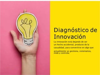 Diagnóstico de
Innovación
La innovación está dejando de ser
un hecho accidental, producto de la
casualidad, para convertirse en algo que
actualmente se gestiona, sistematiza,
mide y controla.
 