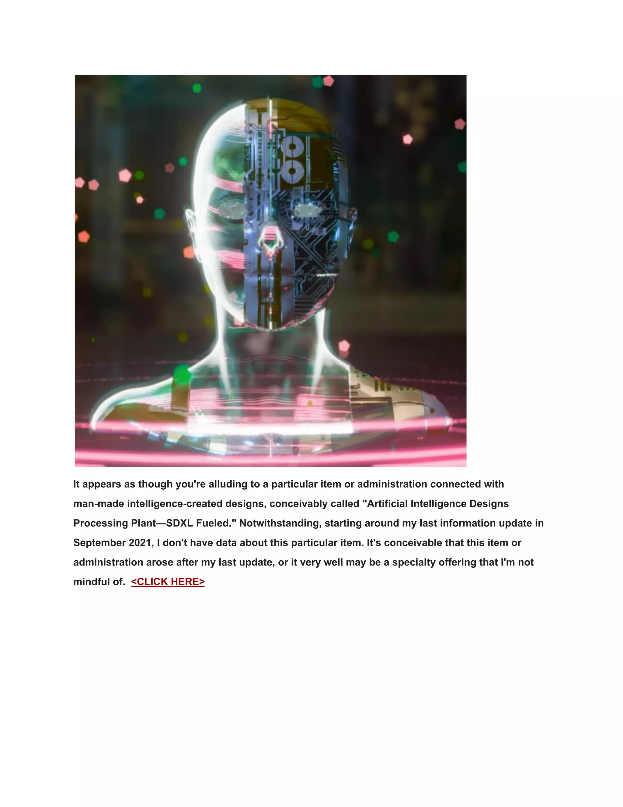 It appears as though you're alluding to a particular item or administration connected with
man-made intelligence-created designs, conceivably called "Artificial Intelligence Designs
Processing Plant—SDXL Fueled." Notwithstanding, starting around my last information update in
September 2021, I don't have data about this particular item. It's conceivable that this item or
administration arose after my last update, or it very well may be a specialty offering that I'm not
mindful of. <CLICK HERE>
 