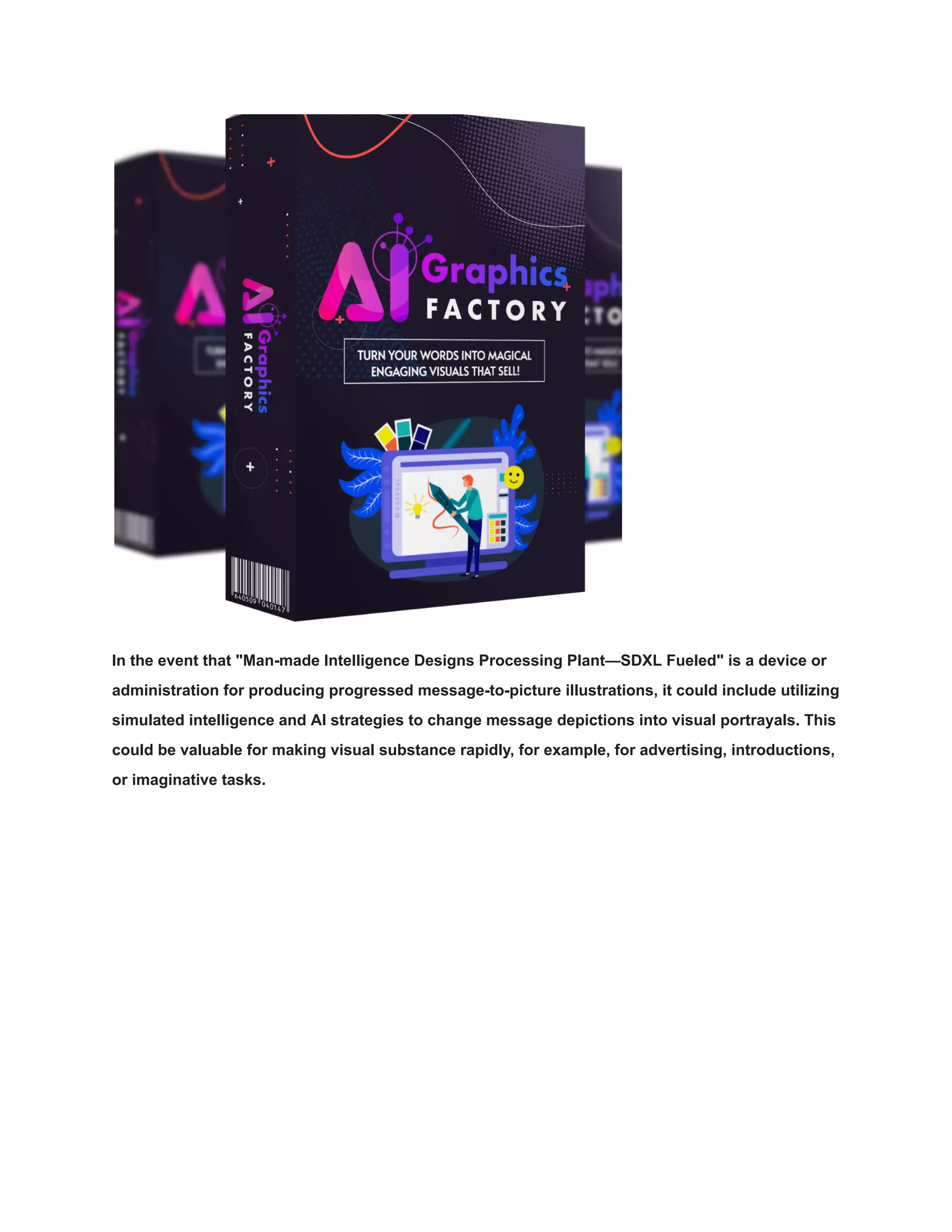 In the event that "Man-made Intelligence Designs Processing Plant—SDXL Fueled" is a device or
administration for producing progressed message-to-picture illustrations, it could include utilizing
simulated intelligence and AI strategies to change message depictions into visual portrayals. This
could be valuable for making visual substance rapidly, for example, for advertising, introductions,
or imaginative tasks.
 