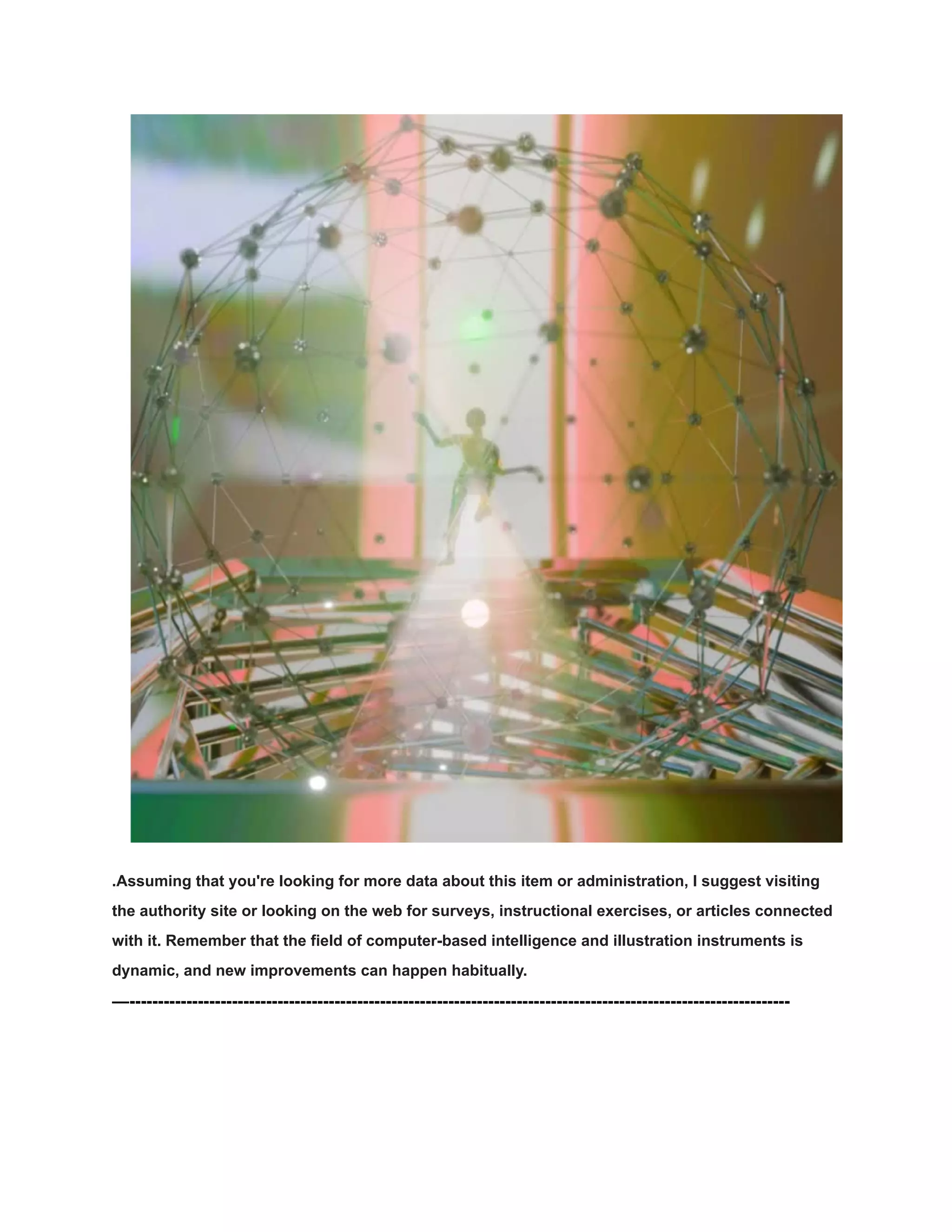 .Assuming that you're looking for more data about this item or administration, I suggest visiting
the authority site or looking on the web for surveys, instructional exercises, or articles connected
with it. Remember that the field of computer-based intelligence and illustration instruments is
dynamic, and new improvements can happen habitually.
—--------------------------------------------------------------------------------------------------------------------
 