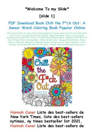 *Welcome To my Slide*
[slide 1]
PDF Download Book Chill the F*ck Out: A
Swear Word Coloring Book Popular Online
Chill the F*ck Out: A Swear Word Coloring Book by Hannah Caner Get the best Books Chill
the F*ck Out: A Swear Word Coloring Book , Magazines &amp; Comics in every genre
including Action Chill the F*ck Out: A Swear Word Coloring Book , Adventure Chill the F*ck
Out: A Swear Word Coloring Book , Anime Hannah Caner , Manga, Children &amp; Family,
Classics, Comedies, Reference, Manuals, Drama, Foreign, Horror, Music, Romance, Sci-Fi,
Fantasy, Sports and Book Chill the F*ck Out: A Swear Word Coloring Book many more.
Hannah Caner Liste des best-sellers de
New York Times, liste des best-sellers
nytimes, ny times bestseller list 2021,
Hannah Caner Liste des best-sellers de
 