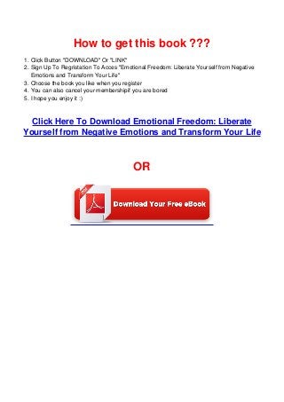 1.
2.
3.
4.
5.
How to get this book ???
Click Button "DOWNLOAD" Or "LINK"
Sign Up To Regristation To Acces "Emotional Freedom: Liberate Yourself from Negative
Emotions and Transform Your Life"
Choose the book you like when you register
You can also cancel your membershipif you are bored
I hope you enjoy it :)
Click Here To Download Emotional Freedom: Liberate
Yourself from Negative Emotions and Transform Your Life
OR
 