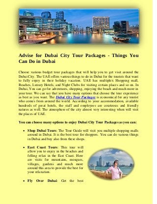 Advise for Dubai City Tour Packages - Things You
Can Do in Dubai
Choose various budget tour packages that will help you to get visit around the
Dubai City. The UAE offers various things to do in Dubai for the tourists that want
to fully enjoy in their holiday vacation. UAE has multiplex Shopping mall,
Beaches, Luxury Hotels, and Night Clubs for visiting certain places and so on. In
Dubai, You can go for adventures, shopping, enjoying the beach and much more in
your tour. We can say that you have many options that choose the tour experience
as best as you want. The Dubai City Tour Packages is economical for any tourist
who comes from around the world. According to your accommodation, available
hundreds of great hotels, the staff and employees are courteous and friendly
natures as well. The atmosphere of the city almost very interesting when will visit
the places of UAE.
You can choose many options to enjoy Dubai City Tour Packages as you can:
 Shop Dubai Tours: The Tour Guide will visit you multiple shopping malls
around in Dubai. It is the best tour for shoppers. You can do various things
in Dubai and buy also from these shops.
 East Coast Tours: This tour will
allow you to enjoy in the beaches and
felling relax in the East Coast. Here
are visits for mountains, mosques,
villages, gardens and much more
around this area to provide the best for
your relaxation.
 Fly Over Dubai: Get the best
 