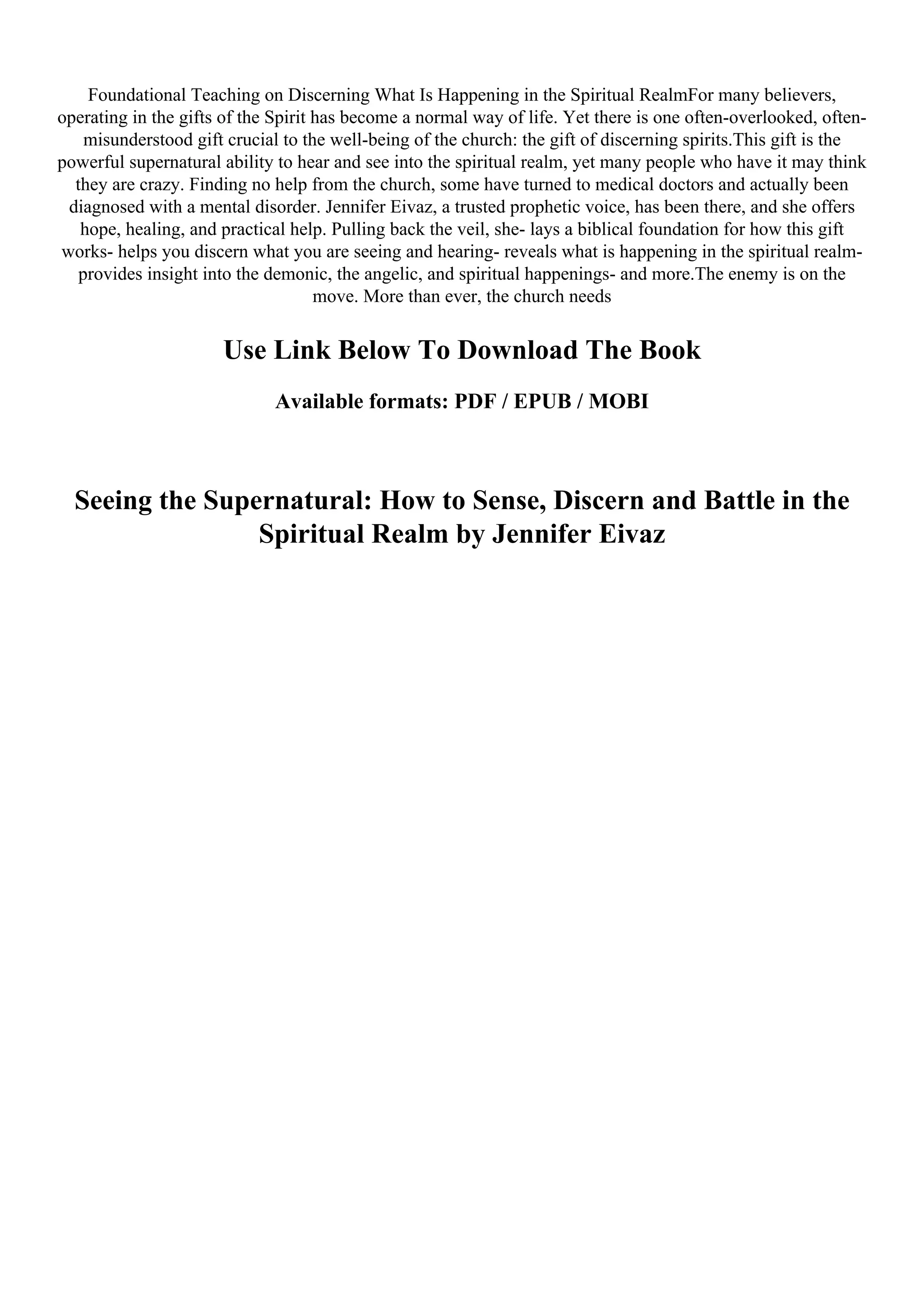 Foundational Teaching on Discerning What Is Happening in the Spiritual RealmFor many believers,
operating in the gifts of the Spirit has become a normal way of life. Yet there is one often-overlooked, often-
misunderstood gift crucial to the well-being of the church: the gift of discerning spirits.This gift is the
powerful supernatural ability to hear and see into the spiritual realm, yet many people who have it may think
they are crazy. Finding no help from the church, some have turned to medical doctors and actually been
diagnosed with a mental disorder. Jennifer Eivaz, a trusted prophetic voice, has been there, and she offers
hope, healing, and practical help. Pulling back the veil, she- lays a biblical foundation for how this gift
works- helps you discern what you are seeing and hearing- reveals what is happening in the spiritual realm-
provides insight into the demonic, the angelic, and spiritual happenings- and more.The enemy is on the
move. More than ever, the church needs
Use Link Below To Download The Book
Available formats: PDF / EPUB / MOBI
Seeing the Supernatural: How to Sense, Discern and Battle in the
Spiritual Realm by Jennifer Eivaz
 