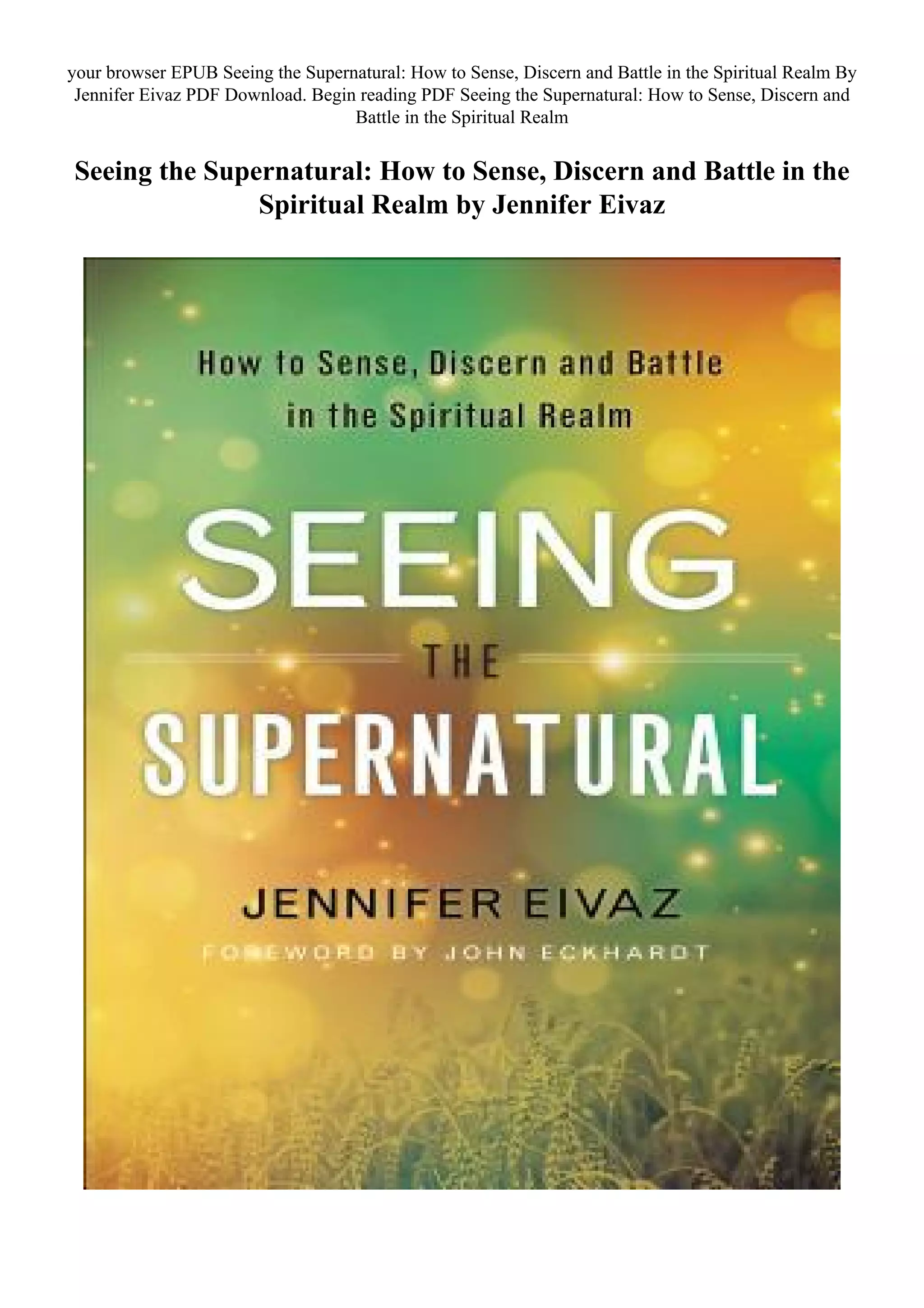 your browser EPUB Seeing the Supernatural: How to Sense, Discern and Battle in the Spiritual Realm By
Jennifer Eivaz PDF Download. Begin reading PDF Seeing the Supernatural: How to Sense, Discern and
Battle in the Spiritual Realm
Seeing the Supernatural: How to Sense, Discern and Battle in the
Spiritual Realm by Jennifer Eivaz
 