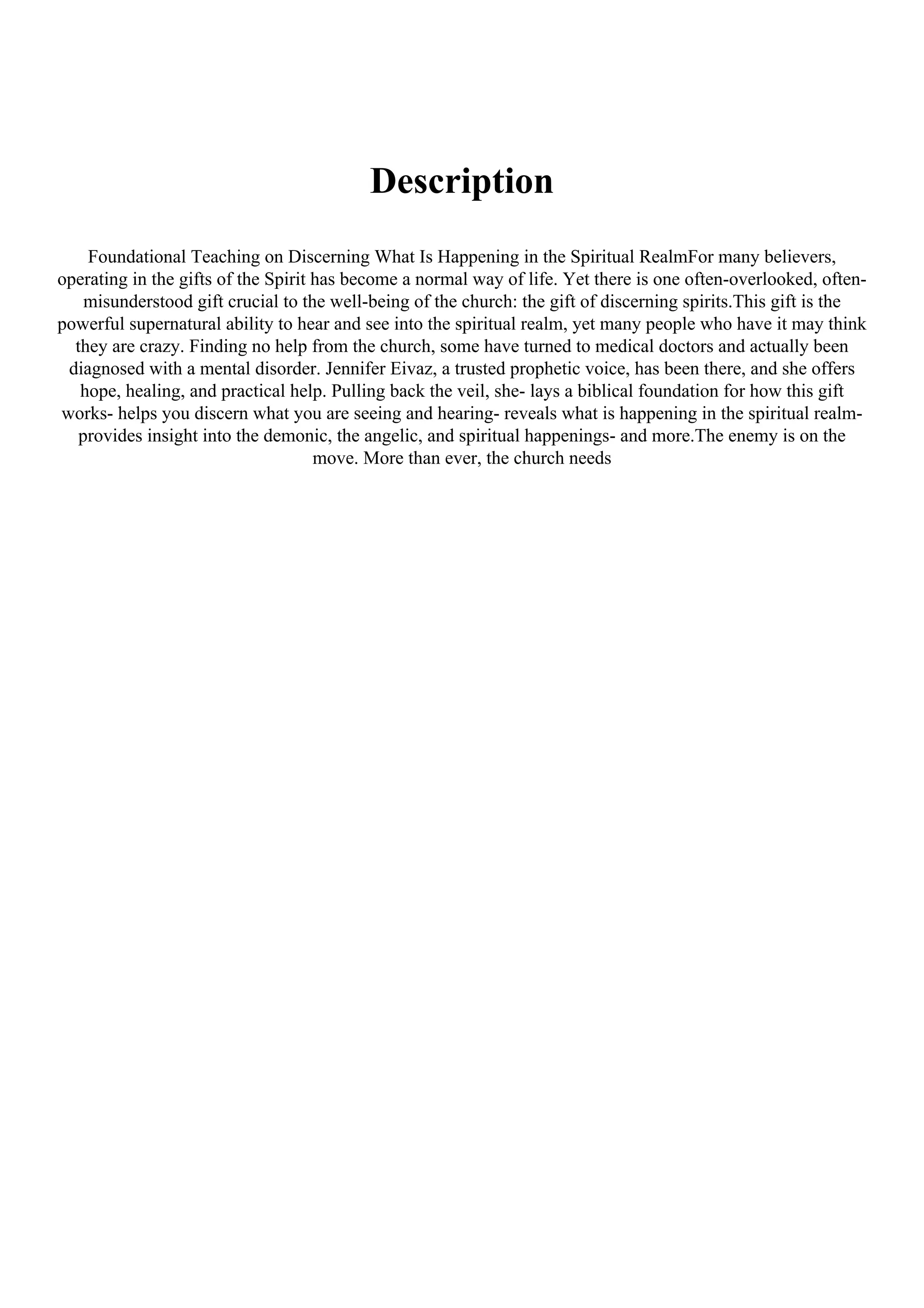 Description
Foundational Teaching on Discerning What Is Happening in the Spiritual RealmFor many believers,
operating in the gifts of the Spirit has become a normal way of life. Yet there is one often-overlooked, often-
misunderstood gift crucial to the well-being of the church: the gift of discerning spirits.This gift is the
powerful supernatural ability to hear and see into the spiritual realm, yet many people who have it may think
they are crazy. Finding no help from the church, some have turned to medical doctors and actually been
diagnosed with a mental disorder. Jennifer Eivaz, a trusted prophetic voice, has been there, and she offers
hope, healing, and practical help. Pulling back the veil, she- lays a biblical foundation for how this gift
works- helps you discern what you are seeing and hearing- reveals what is happening in the spiritual realm-
provides insight into the demonic, the angelic, and spiritual happenings- and more.The enemy is on the
move. More than ever, the church needs
 