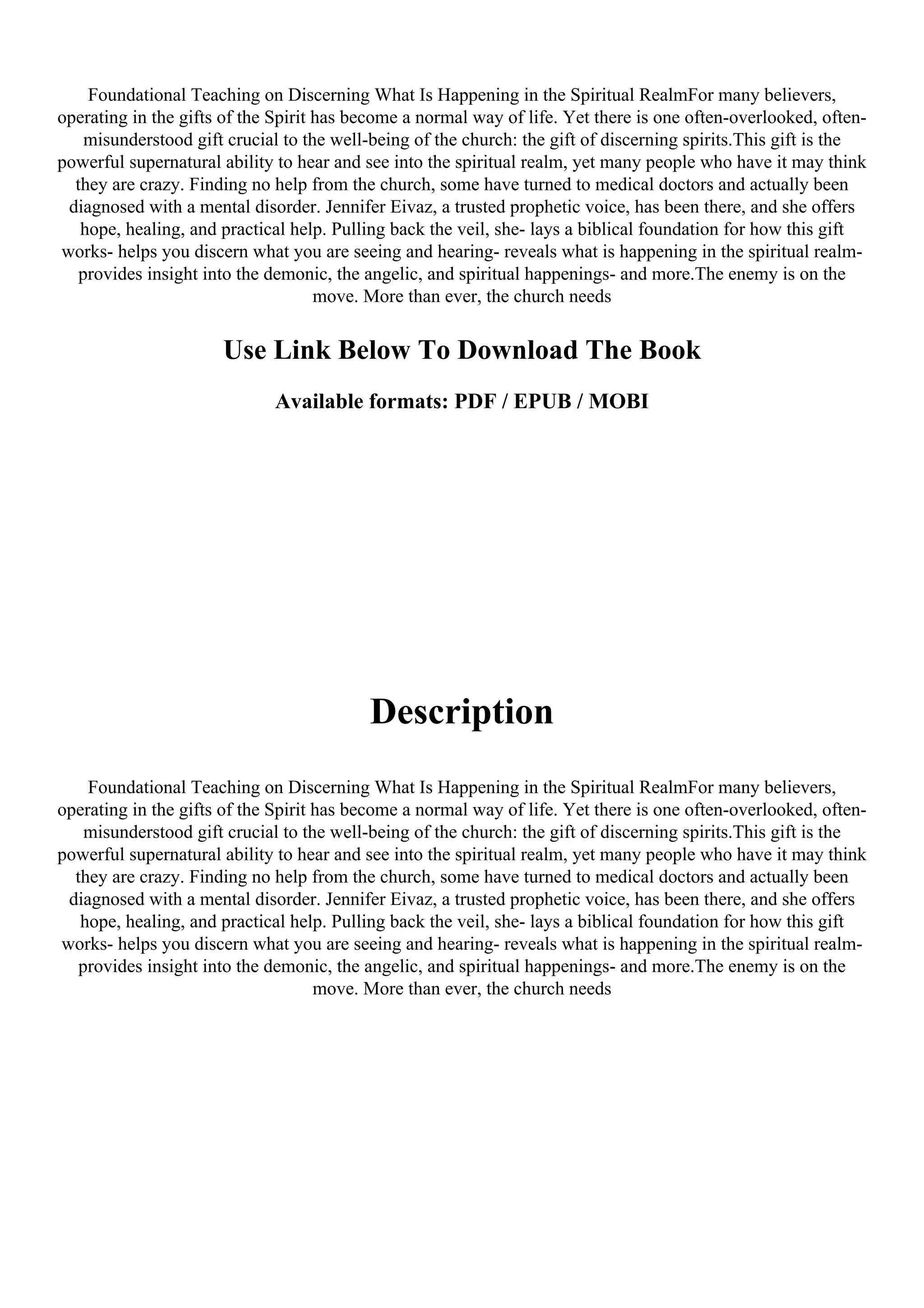 Foundational Teaching on Discerning What Is Happening in the Spiritual RealmFor many believers,
operating in the gifts of the Spirit has become a normal way of life. Yet there is one often-overlooked, often-
misunderstood gift crucial to the well-being of the church: the gift of discerning spirits.This gift is the
powerful supernatural ability to hear and see into the spiritual realm, yet many people who have it may think
they are crazy. Finding no help from the church, some have turned to medical doctors and actually been
diagnosed with a mental disorder. Jennifer Eivaz, a trusted prophetic voice, has been there, and she offers
hope, healing, and practical help. Pulling back the veil, she- lays a biblical foundation for how this gift
works- helps you discern what you are seeing and hearing- reveals what is happening in the spiritual realm-
provides insight into the demonic, the angelic, and spiritual happenings- and more.The enemy is on the
move. More than ever, the church needs
Use Link Below To Download The Book
Available formats: PDF / EPUB / MOBI
Description
Foundational Teaching on Discerning What Is Happening in the Spiritual RealmFor many believers,
operating in the gifts of the Spirit has become a normal way of life. Yet there is one often-overlooked, often-
misunderstood gift crucial to the well-being of the church: the gift of discerning spirits.This gift is the
powerful supernatural ability to hear and see into the spiritual realm, yet many people who have it may think
they are crazy. Finding no help from the church, some have turned to medical doctors and actually been
diagnosed with a mental disorder. Jennifer Eivaz, a trusted prophetic voice, has been there, and she offers
hope, healing, and practical help. Pulling back the veil, she- lays a biblical foundation for how this gift
works- helps you discern what you are seeing and hearing- reveals what is happening in the spiritual realm-
provides insight into the demonic, the angelic, and spiritual happenings- and more.The enemy is on the
move. More than ever, the church needs
 