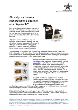 Freedom Cigarettes
                                                                                                   http://www.freedomcigarettes.com




Should you choose a
rechargeable e cigarette
or a disposable?
Prior to purchasing an e cigarette, you need to
know the different electronic cigarettes readily
available in order to decide on the ideal choice
for you. Also you should consider whether to
pick a rechargeable or possibly a disposable e
cigarette.

At present, a large number of e cigs are
generally battery powered; however, you are
still able to get wired e cigarettes. The majority
of people would rather have battery power
electronic cigarettes since they are easily
transportable, and normally rechargeable.

The batteries in e cigs vary in size. Typically, the bigger the electric battery, the longer it
lasts but also the much bigger the e cigarette. E cigs utilizing more compact electric batteries
look almost identical to normal cigarettes though the battery life is certainly not quite as good
as electric cigarettes having a much bigger battery pack.

                                                 You will also find automatically vaporing e-cigs and
                                                 manual electronic cigarettes. An automatically vaporing
                                                 e cigarette is one that has an airflow sensor that
                                                 automatically detects if you breathe through the e
                                                 cigarette and turns on the heating element. A manually
                                                 vaporing e cigarette however necessitates that you
                                                 push a button to activate the heating element. A lot of
                                                 people rather automatic e cigs since they function very
                                                 similarly to normal cigarettes. These are commonly
                                                 pricier.

                                     Subject to your needs, it is possible to smoke a
                                     disposable e cigarette or perhaps a reusable, standard
                                     rechargeable e cigarette. Of course but if the objective
                                     is to solely have a go with an e cigarette, then you
                                     would choose a throw away e cigarette since it is
significantly cheaper per unit. However, if you happen to be a habitual smoker, the normal
rechargeable products work out substantially cheaper.

Not surprisingly, a large number of vapers begin with tobacco tasting e cigarettes that
appear very much like tobacco cigarettes. However, over time, a great number start getting
more adventurous and start to try several of the fruit flavours.


Freedom Cigarettes do not contain any tar or tobacco. Freedoms are not a medical device and Free Brands Limited makes
no claims that our products help to quit smoking. Freedoms are intended for use by existing smokers aged 18 or over as a n
alternative to tobacco cigarettes. They are not to be used by children, pregnant or breast feeding women or persons in ill
health. Do not use if you are allergic to any of the ingredients in Freedoms. Freedoms contain nicotine which is an addictive
drug. If unsure of use, please consult your doctor.
 