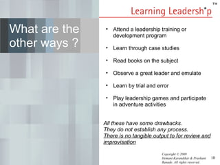 ™




What are the    • Attend a leadership training or
                  development program
other ways ?    • Learn through case studies

                • Read books on the subject

                • Observe a great leader and emulate

                • Learn by trial and error

                • Play leadership games and participate
                  in adventure activities


               All these have some drawbacks.
               They do not establish any process.
               There is no tangible output to for review and
               improvisation

                                       Copyright © 2009
                                       Hemant Karandikar & Prashant   10
                                       Ranade. All rights reserved.
 