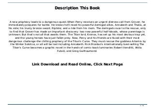 ~!PDF ~^EPub The Titan's Curse: The Graphic Novel TXT,PDF,EPUB~!PDF ~^EPub The Titan's Curse: The Graphic Novel TXT,PDF,EPUB
Description This BookDescription This Book
A new prophecy leads to a dangerous quest.When Percy receives an urgent distress call from Grover, heA new prophecy leads to a dangerous quest.When Percy receives an urgent distress call from Grover, he
immediately prepares for battle. He knows he'll need his powerful demigod allies, Annabeth and Thalia, atimmediately prepares for battle. He knows he'll need his powerful demigod allies, Annabeth and Thalia, at
his side; his trusty bronze sword, Riptide; and a ride from his mom. The demigods race to the rescue, onlyhis side; his trusty bronze sword, Riptide; and a ride from his mom. The demigods race to the rescue, only
to find that Grover has made an important discovery: two new powerful half-bloods, whose parentage isto find that Grover has made an important discovery: two new powerful half-bloods, whose parentage is
unknown. But that's not all that awaits them. The Titan lord, Kronos, has set up his most devious trap yet,unknown. But that's not all that awaits them. The Titan lord, Kronos, has set up his most devious trap yet,
and the young heroes have just fallen prey. Now, Percy and his friends are faced with their mostand the young heroes have just fallen prey. Now, Percy and his friends are faced with their most
dangerous challenge-the chilling prophecy of the Titan's Curse. They must rescue the goddess Artemis bydangerous challenge-the chilling prophecy of the Titan's Curse. They must rescue the goddess Artemis by
the Winter Solstice, or all will be lost including Annabeth. Rick Riordan's internationally best-selling Thethe Winter Solstice, or all will be lost including Annabeth. Rick Riordan's internationally best-selling The
Titan's Curse becomes a graphic novel in the hands of comic-book luminaries Robert Venditti, AttilaTitan's Curse becomes a graphic novel in the hands of comic-book luminaries Robert Venditti, Attila
Futaki, and Greg Guilhaumond.Futaki, and Greg Guilhaumond.
Link Download and Read Online, Click Next PageLink Download and Read Online, Click Next Page
3 / 153 / 15
 