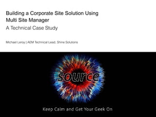Building a Corporate Site Solution Using
Multi Site Manager
A Technical Case Study
Michael Leroy | AEM Technical Lead, Shine Solutions
 