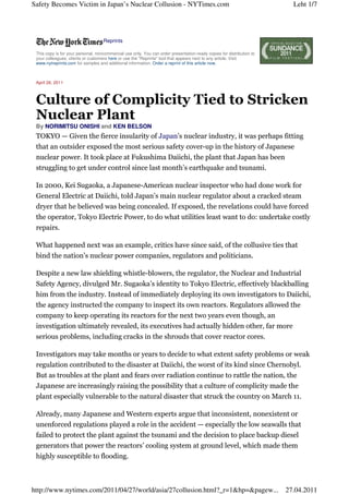 Safety Becomes Victim in Japan’s Nuclear Collusion - NYTimes.com                                                         Leht 1/7




                                 • Reprints

 This copy is for your personal, noncommercial use only. You can order presentation-ready copies for distribution to
 your colleagues, clients or customers here or use the "Reprints" tool that appears next to any article. Visit
 www.nytreprints.com for samples and additional information. Order a reprint of this article now.



 April 26, 2011



 Culture of Complicity Tied to Stricken
 Nuclear Plant
 By NORIMITSU ONISHI and KEN BELSON
 TOKYO — Given the fierce insularity of Japan’s nuclear industry, it was perhaps fitting
 that an outsider exposed the most serious safety cover-up in the history of Japanese
 nuclear power. It took place at Fukushima Daiichi, the plant that Japan has been
 struggling to get under control since last month’s earthquake and tsunami.

 In 2000, Kei Sugaoka, a Japanese-American nuclear inspector who had done work for
 General Electric at Daiichi, told Japan’s main nuclear regulator about a cracked steam
 dryer that he believed was being concealed. If exposed, the revelations could have forced
 the operator, Tokyo Electric Power, to do what utilities least want to do: undertake costly
 repairs.

 What happened next was an example, critics have since said, of the collusive ties that
 bind the nation’s nuclear power companies, regulators and politicians.

 Despite a new law shielding whistle-blowers, the regulator, the Nuclear and Industrial
 Safety Agency, divulged Mr. Sugaoka’s identity to Tokyo Electric, effectively blackballing
 him from the industry. Instead of immediately deploying its own investigators to Daiichi,
 the agency instructed the company to inspect its own reactors. Regulators allowed the
 company to keep operating its reactors for the next two years even though, an
 investigation ultimately revealed, its executives had actually hidden other, far more
 serious problems, including cracks in the shrouds that cover reactor cores.

 Investigators may take months or years to decide to what extent safety problems or weak
 regulation contributed to the disaster at Daiichi, the worst of its kind since Chernobyl.
 But as troubles at the plant and fears over radiation continue to rattle the nation, the
 Japanese are increasingly raising the possibility that a culture of complicity made the
 plant especially vulnerable to the natural disaster that struck the country on March 11.

 Already, many Japanese and Western experts argue that inconsistent, nonexistent or
 unenforced regulations played a role in the accident — especially the low seawalls that
 failed to protect the plant against the tsunami and the decision to place backup diesel
 generators that power the reactors’ cooling system at ground level, which made them
 highly susceptible to flooding.



http://www.nytimes.com/2011/04/27/world/asia/27collusion.html?_r=1&hp=&pagew...                                        27.04.2011
 