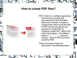 How to create PDF files?

            PDF Creator is a software application
              that converts you files and
              documents into PDF (Portable
              Document Format). It creates a
              virtual printer which prints the files
              to PDF and permits almost any
              program to create PDF by
              choosing ‘create PDF’ option from
              within the program. Two different
              types of PDF creator products
              namely - Word to PDF Converter
              and All to PDF
            These have been listed and
              discussed in the following slides.
 