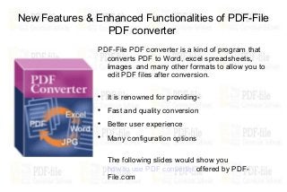 New Features & Enhanced Functionalities of PDF-File
                 PDF converter
                PDF-File PDF converter is a kind of program that
                  converts PDF to Word, excel spreadsheets,
                  images and many other formats to allow you to
                  edit PDF files after conversion.

                
                    It is renowned for providing-
                
                    Fast and quality conversion
                
                    Better user experience
                
                    Many configuration options

                    The following slides would show you
                    how to use PDF converter offered by PDF-
                    File.com
 
