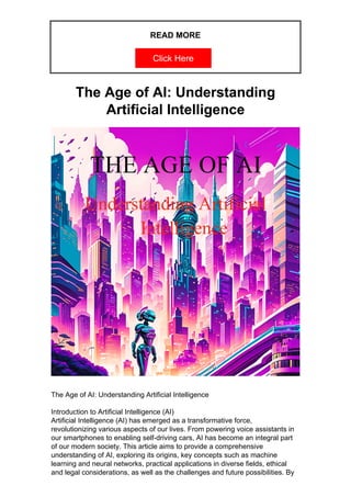 READ MORE
Click Here
The Age of AI: Understanding
Artificial Intelligence
The Age of AI: Understanding Artificial Intelligence
Introduction to Artificial Intelligence (AI)
Artificial Intelligence (AI) has emerged as a transformative force,
revolutionizing various aspects of our lives. From powering voice assistants in
our smartphones to enabling self-driving cars, AI has become an integral part
of our modern society. This article aims to provide a comprehensive
understanding of AI, exploring its origins, key concepts such as machine
learning and neural networks, practical applications in diverse fields, ethical
and legal considerations, as well as the challenges and future possibilities. By
 