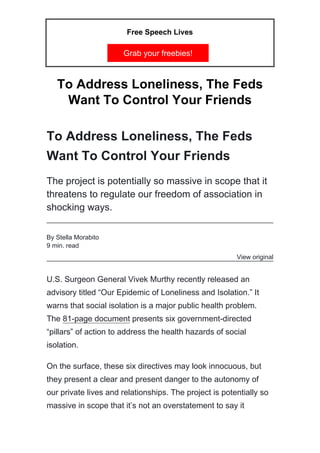 Free Speech Lives
Grab your freebies!
To Address Loneliness, The Feds
Want To Control Your Friends
To Address Loneliness, The Feds
Want To Control Your Friends
The project is potentially so massive in scope that it
threatens to regulate our freedom of association in
shocking ways.
By Stella Morabito
9 min. read
View original
U.S. Surgeon General Vivek Murthy recently released an
advisory titled “Our Epidemic of Loneliness and Isolation.” It
warns that social isolation is a major public health problem.
The 81-page document presents six government-directed
“pillars” of action to address the health hazards of social
isolation.
On the surface, these six directives may look innocuous, but
they present a clear and present danger to the autonomy of
our private lives and relationships. The project is potentially so
massive in scope that it’s not an overstatement to say it
 