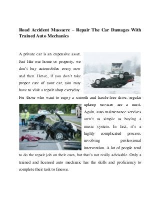 Road Accident Massacre – Repair The Car Damages With
Trained Auto Mechanics

A private car is an expensive asset.
Just like our home or property, we
don’t buy automobiles every now
and then. Hence, if you don’t take
proper care of your car, you may
have to visit a repair shop everyday.
For those who want to enjoy a smooth and hassle-free drive, regular
upkeep services are a must.
Again, auto maintenance services
aren’t as simple as buying a
music system. In fact, it’s a
highly
involving

complicated

process,

professional

intervention. A lot of people tend
to do the repair job on their own, but that’s not really advisable. Only a
trained and licensed auto mechanic has the skills and proficiency to
complete their task to finesse.

 
