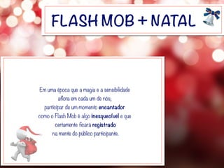 FLASH MOB + NATAL
Em uma época que a magia e a sensibilidade
aflora em cada um de nós,
participar de um momento encantador
como o Flash Mob é algo inesquecível e que
certamente ficará registrado
na mente do público participante.
 