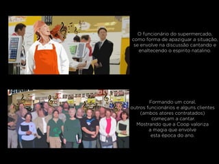 O funcionário do supermercado,
como forma de apaziguar a situação,
se envolve na discussão cantando e
enaltecendo o espirito natalino.
Formando um coral,
outros funcionários e alguns clientes
(ambos atores contratados)
começam a cantar.
Mostrando que a Coop valoriza
a magia que envolve
esta época do ano.
 
