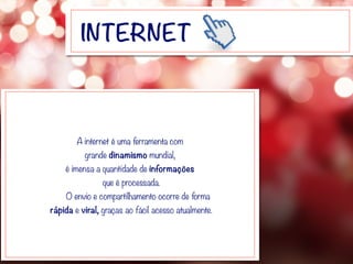 INTERNET
A internet é uma ferramenta com
grande dinamismo mundial,
é imensa a quantidade de informações
que é processada.
O envio e compartilhamento ocorre de forma
rápida e viral, graças ao fácil acesso atualmente.
 