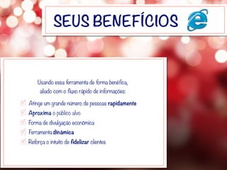 SEUS BENEFÍCIOS
Aproxima o público alvo
Forma de divulgação econômica
Ferramenta dinâmica
Reforça o intuito de fidelizar clientes
Atinge um grande número de pessoas rapidamente
Usando essa ferramenta de forma benéfica,
aliado com o fluxo rápido de informações:
 