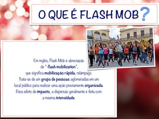 O QUE É FLASH MOB
Em inglês, Flash Mob é abreviação
de “ flash mobilization”,
que significa mobilização rápida, relâmpago.
Trata-se de um grupo de pessoas aglomeradas em um
local público para realizar uma ação previamente organizada.
Para efeito de impacto, a dispersão geralmente é feita com
a mesma intensidade.
 