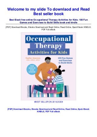 Welcome to my slide To downlaod and Read
Best seller book
Best Book free online Occupational Therapy Activities for Kids: 100 Fun
Games and Exercises to Build Skills book and kindle
[PDF] Download Ebooks, Ebooks Download and Read Online, Read Online, Epub Ebook KINDLE,
PDF Full eBook
#BEST SELLER ON 2019-2020#
[PDF] Download Ebooks, Ebooks Download and Read Online, Read Online, Epub Ebook
KINDLE, PDF Full eBook
 