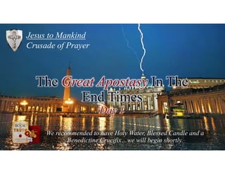 Jesus to Mankind
Crusade of Prayer
We recommended to have Holy Water, Blessed Candle and a
Benedictine Crucifix…we will begin shortly.
The Great Apostasy In The
End Times
Day 1
 