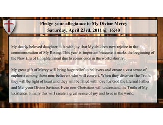 Pledge your allegiance to My Divine Mercy
Saturday, April 23rd, 2011 @ 16:40
My dearly beloved daughter, it is with joy th...
