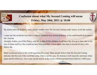Confusion about what My Second Coming will mean
Friday, May 20th, 2011 @ 10:00
My dearly beloved daughter, many people won...