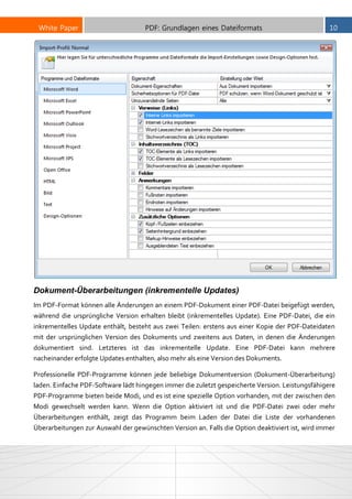 White Paper PDF: Grundlagen eines Dateiformats 10
Dokument-Überarbeitungen (inkrementelle Updates)
Im PDF-Format können alle Änderungen an einem PDF-Dokument einer PDF-Datei beigefügt werden,
während die ursprüngliche Version erhalten bleibt (inkrementelles Update). Eine PDF-Datei, die ein
inkrementelles Update enthält, besteht aus zwei Teilen: erstens aus einer Kopie der PDF-Dateidaten
mit der ursprünglichen Version des Dokuments und zweitens aus Daten, in denen die Änderungen
dokumentiert sind. Letzteres ist das inkrementelle Update. Eine PDF-Datei kann mehrere
nacheinander erfolgte Updates enthalten, also mehr als eine Version des Dokuments.
Professionelle PDF-Programme können jede beliebige Dokumentversion (Dokument-Überarbeitung)
laden. Einfache PDF-Software lädt hingegen immer die zuletzt gespeicherte Version. Leistungsfähigere
PDF-Programme bieten beide Modi, und es ist eine spezielle Option vorhanden, mit der zwischen den
Modi gewechselt werden kann. Wenn die Option aktiviert ist und die PDF-Datei zwei oder mehr
Überarbeitungen enthält, zeigt das Programm beim Laden der Datei die Liste der vorhandenen
Überarbeitungen zur Auswahl der gewünschten Version an. Falls die Option deaktiviert ist, wird immer
 