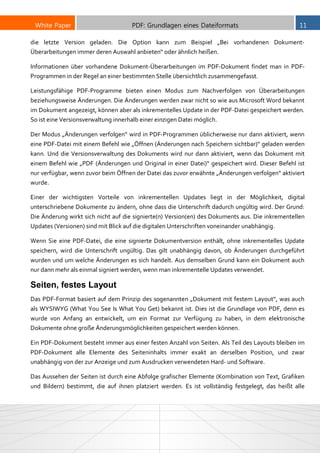 White Paper PDF: Grundlagen eines Dateiformats 11
die letzte Version geladen. Die Option kann zum Beispiel „Bei vorhandenen Dokument-
Überarbeitungen immer deren Auswahl anbieten“ oder ähnlich heißen.
Informationen über vorhandene Dokument-Überarbeitungen im PDF-Dokument findet man in PDF-
Programmen in der Regel an einer bestimmten Stelle übersichtlich zusammengefasst.
Leistungsfähige PDF-Programme bieten einen Modus zum Nachverfolgen von Überarbeitungen
beziehungsweise Änderungen. Die Änderungen werden zwar nicht so wie aus Microsoft Word bekannt
im Dokument angezeigt, können aber als inkrementelles Update in der PDF-Datei gespeichert werden.
So ist eine Versionsverwaltung innerhalb einer einzigen Datei möglich.
Der Modus „Änderungen verfolgen“ wird in PDF-Programmen üblicherweise nur dann aktiviert, wenn
eine PDF-Datei mit einem Befehl wie „Öffnen (Änderungen nach Speichern sichtbar)“ geladen werden
kann. Und die Versionsverwaltung des Dokuments wird nur dann aktiviert, wenn das Dokument mit
einem Befehl wie „PDF (Änderungen und Original in einer Datei)“ gespeichert wird. Dieser Befehl ist
nur verfügbar, wenn zuvor beim Öffnen der Datei das zuvor erwähnte „Änderungen verfolgen“ aktiviert
wurde.
Einer der wichtigsten Vorteile von inkrementellen Updates liegt in der Möglichkeit, digital
unterschriebene Dokumente zu ändern, ohne dass die Unterschrift dadurch ungültig wird. Der Grund:
Die Änderung wirkt sich nicht auf die signierte(n) Version(en) des Dokuments aus. Die inkrementellen
Updates (Versionen) sind mit Blick auf die digitalen Unterschriften voneinander unabhängig.
Wenn Sie eine PDF-Datei, die eine signierte Dokumentversion enthält, ohne inkrementelles Update
speichern, wird die Unterschrift ungültig. Das gilt unabhängig davon, ob Änderungen durchgeführt
wurden und um welche Änderungen es sich handelt. Aus demselben Grund kann ein Dokument auch
nur dann mehr als einmal signiert werden, wenn man inkrementelle Updates verwendet.
Seiten, festes Layout
Das PDF-Format basiert auf dem Prinzip des sogenannten „Dokument mit festem Layout“, was auch
als WYSIWYG (What You See Is What You Get) bekannt ist. Dies ist die Grundlage von PDF, denn es
wurde von Anfang an entwickelt, um ein Format zur Verfügung zu haben, in dem elektronische
Dokumente ohne große Änderungsmöglichkeiten gespeichert werden können.
Ein PDF-Dokument besteht immer aus einer festen Anzahl von Seiten. Als Teil des Layouts bleiben im
PDF-Dokument alle Elemente des Seiteninhalts immer exakt an derselben Position, und zwar
unabhängig von der zur Anzeige und zum Ausdrucken verwendeten Hard- und Software.
Das Aussehen der Seiten ist durch eine Abfolge grafischer Elemente (Kombination von Text, Grafiken
und Bildern) bestimmt, die auf ihnen platziert werden. Es ist vollständig festgelegt, das heißt alle
 